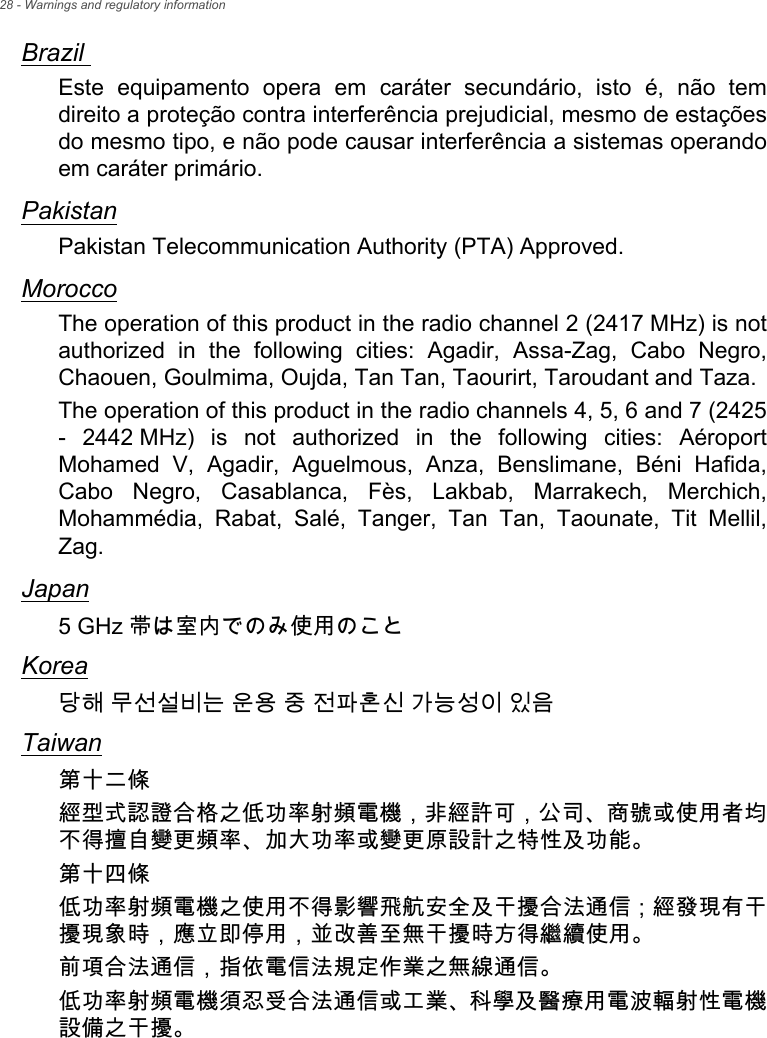 28 - Warnings and regulatory informationBrazil Este equipamento opera em caráter secundário, isto é, não tem direito a proteção contra interferência prejudicial, mesmo de estações do mesmo tipo, e não pode causar interferência a sistemas operando em caráter primário. PakistanPakistan Telecommunication Authority (PTA) Approved.MoroccoThe operation of this product in the radio channel 2 (2417 MHz) is not authorized in the following cities: Agadir, Assa-Zag, Cabo Negro, Chaouen, Goulmima, Oujda, Tan Tan, Taourirt, Taroudant and Taza. The operation of this product in the radio channels 4, 5, 6 and 7 (2425 - 2442 MHz) is not authorized in the following cities: Aéroport Mohamed V, Agadir, Aguelmous, Anza, Benslimane, Béni Hafida, Cabo Negro, Casablanca, Fès, Lakbab, Marrakech, Merchich, Mohammédia, Rabat, Salé, Tanger, Tan Tan, Taounate, Tit Mellil, Zag.Japan5 GHz 帯は室内でのみ使用のことKorea당해 무선설비는 운용 중 전파혼신 가능성이 있음Taiwan第十二條經型式認證合格之低功率射頻電機，非經許可，公司、商號或使用者均不得擅自變更頻率、加大功率或變更原設計之特性及功能。第十四條低功率射頻電機之使用不得影響飛航安全及干擾合法通信 ; 經發現有干擾現象時，應立即停用，並改善至無干擾時方得繼續使用。前項合法通信，指依電信法規定作業之無線通信。低功率射頻電機須忍受合法通信或工業、科學及醫療用電波輻射性電機設備之干擾。