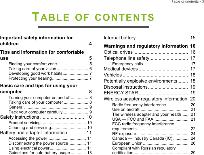 Table of contents - 3TABLE OF CONTENTSImportant safety information for children  4Tips and information for comfortable use  5Finding your comfort zone .......................... 5Taking care of your vision........................... 6Developing good work habits...................... 7Protecting your hearing............................... 7Basic care and tips for using your computer  8Turning your computer on and off............... 8Taking care of your computer ..................... 8General ....................................................... 9Pack your computer carefully...................... 9Safety instructions .................................  10Product servicing ...................................... 10Cleaning and servicing.............................. 10Battery and adapter information ............  11Accessing the power................................. 11Disconnecting the power source............... 11Using electrical power............................... 11Guidelines for safe battery usage ............. 13Internal battery.......................................  15Warnings and regulatory information  16Optical drives.........................................  16Telephone line safety.............................  17Emergency calls........................................ 17Medical devices .....................................  17Vehicles .................................................  18Potentially explosive environments........  18Disposal instructions..............................  19ENERGY STAR.....................................  19Wireless adapter regulatory information  20Radio frequency interference.................... 20Use on aircraft........................................... 21The wireless adapter and your health....... 21USA — FCC and FAA............................... 21FCC radio frequency interference requirements............................................. 22RF exposure ............................................. 24Canada — Industry Canada (IC) .............. 24European Union........................................ 26Compliant with Russian regulatory certification................................................ 29