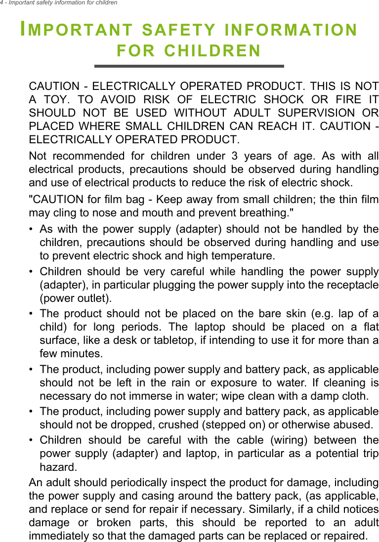 4 - Important safety information for childrenIMPORTANT SAFETY INFORMATION FOR CHILDRENCAUTION - ELECTRICALLY OPERATED PRODUCT. THIS IS NOT A TOY. TO AVOID RISK OF ELECTRIC SHOCK OR FIRE IT SHOULD NOT BE USED WITHOUT ADULT SUPERVISION OR PLACED WHERE SMALL CHILDREN CAN REACH IT. CAUTION - ELECTRICALLY OPERATED PRODUCT. Not recommended for children under 3 years of age. As with all electrical products, precautions should be observed during handling and use of electrical products to reduce the risk of electric shock. &quot;CAUTION for film bag - Keep away from small children; the thin film may cling to nose and mouth and prevent breathing.&quot;• As with the power supply (adapter) should not be handled by the children, precautions should be observed during handling and use to prevent electric shock and high temperature.• Children should be very careful while handling the power supply (adapter), in particular plugging the power supply into the receptacle (power outlet).• The product should not be placed on the bare skin (e.g. lap of a child) for long periods. The laptop should be placed on a flat surface, like a desk or tabletop, if intending to use it for more than a few minutes.• The product, including power supply and battery pack, as applicable should not be left in the rain or exposure to water. If cleaning is necessary do not immerse in water; wipe clean with a damp cloth.• The product, including power supply and battery pack, as applicable should not be dropped, crushed (stepped on) or otherwise abused.• Children should be careful with the cable (wiring) between the power supply (adapter) and laptop, in particular as a potential trip hazard.An adult should periodically inspect the product for damage, including the power supply and casing around the battery pack, (as applicable, and replace or send for repair if necessary. Similarly, if a child notices damage or broken parts, this should be reported to an adult immediately so that the damaged parts can be replaced or repaired.