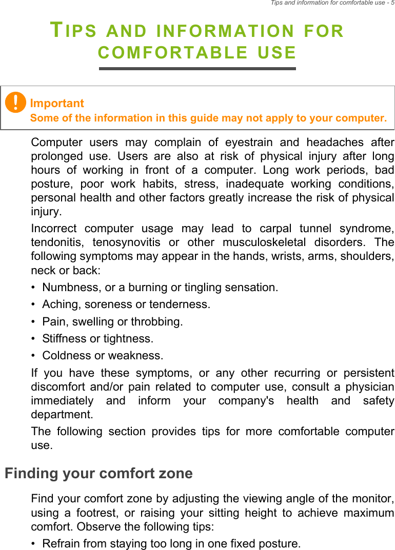 Tips and information for comfortable use - 5TIPS AND INFORMATION FOR COMFORTABLE USEComputer users may complain of eyestrain and headaches after prolonged use. Users are also at risk of physical injury after long hours of working in front of a computer. Long work periods, bad posture, poor work habits, stress, inadequate working conditions, personal health and other factors greatly increase the risk of physical injury.Incorrect computer usage may lead to carpal tunnel syndrome, tendonitis, tenosynovitis or other musculoskeletal disorders. The following symptoms may appear in the hands, wrists, arms, shoulders, neck or back:• Numbness, or a burning or tingling sensation.• Aching, soreness or tenderness.• Pain, swelling or throbbing.• Stiffness or tightness.• Coldness or weakness.If you have these symptoms, or any other recurring or persistent discomfort and/or pain related to computer use, consult a physician immediately and inform your company&apos;s health and safety department.The following section provides tips for more comfortable computer use.Finding your comfort zoneFind your comfort zone by adjusting the viewing angle of the monitor, using a footrest, or raising your sitting height to achieve maximum comfort. Observe the following tips:• Refrain from staying too long in one fixed posture.ImportantSome of the information in this guide may not apply to your computer.