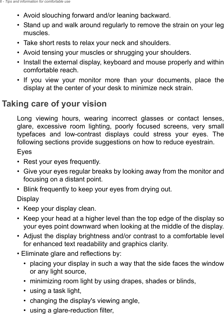 6 - Tips and information for comfortable use• Avoid slouching forward and/or leaning backward.• Stand up and walk around regularly to remove the strain on your leg muscles.• Take short rests to relax your neck and shoulders.• Avoid tensing your muscles or shrugging your shoulders.• Install the external display, keyboard and mouse properly and within comfortable reach.• If you view your monitor more than your documents, place the display at the center of your desk to minimize neck strain.Taking care of your visionLong viewing hours, wearing incorrect glasses or contact lenses, glare, excessive room lighting, poorly focused screens, very small typefaces and low-contrast displays could stress your eyes. The following sections provide suggestions on how to reduce eyestrain.Eyes• Rest your eyes frequently.• Give your eyes regular breaks by looking away from the monitor and focusing on a distant point.• Blink frequently to keep your eyes from drying out.Display• Keep your display clean.• Keep your head at a higher level than the top edge of the display so your eyes point downward when looking at the middle of the display.• Adjust the display brightness and/or contrast to a comfortable level for enhanced text readability and graphics clarity.• Eliminate glare and reflections by:• placing your display in such a way that the side faces the window or any light source,• minimizing room light by using drapes, shades or blinds,• using a task light,• changing the display&apos;s viewing angle,• using a glare-reduction filter,