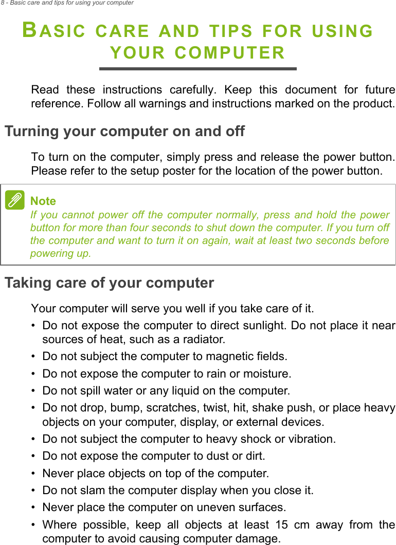 8 - Basic care and tips for using your computerBASIC CARE AND TIPS FOR USING YOUR COMPUTERRead these instructions carefully. Keep this document for future reference. Follow all warnings and instructions marked on the product.Turning your computer on and offTo turn on the computer, simply press and release the power button. Please refer to the setup poster for the location of the power button.Taking care of your computerYour computer will serve you well if you take care of it.• Do not expose the computer to direct sunlight. Do not place it near sources of heat, such as a radiator.• Do not subject the computer to magnetic fields.• Do not expose the computer to rain or moisture.• Do not spill water or any liquid on the computer.• Do not drop, bump, scratches, twist, hit, shake push, or place heavy objects on your computer, display, or external devices.• Do not subject the computer to heavy shock or vibration.• Do not expose the computer to dust or dirt.• Never place objects on top of the computer.• Do not slam the computer display when you close it.• Never place the computer on uneven surfaces.• Where possible, keep all objects at least 15 cm away from the computer to avoid causing computer damage.NoteIf you cannot power off the computer normally, press and hold the power button for more than four seconds to shut down the computer. If you turn off the computer and want to turn it on again, wait at least two seconds before powering up.