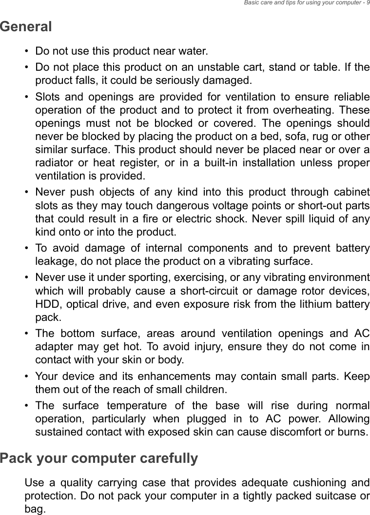 Basic care and tips for using your computer - 9General• Do not use this product near water.• Do not place this product on an unstable cart, stand or table. If the product falls, it could be seriously damaged.• Slots and openings are provided for ventilation to ensure reliable operation of the product and to protect it from overheating. These openings must not be blocked or covered. The openings should never be blocked by placing the product on a bed, sofa, rug or other similar surface. This product should never be placed near or over a radiator or heat register, or in a built-in installation unless proper ventilation is provided.• Never push objects of any kind into this product through cabinet slots as they may touch dangerous voltage points or short-out parts that could result in a fire or electric shock. Never spill liquid of any kind onto or into the product.• To avoid damage of internal components and to prevent battery leakage, do not place the product on a vibrating surface.• Never use it under sporting, exercising, or any vibrating environment which will probably cause a short-circuit or damage rotor devices, HDD, optical drive, and even exposure risk from the lithium battery pack.• The bottom surface, areas around ventilation openings and AC adapter may get hot. To avoid injury, ensure they do not come in contact with your skin or body.• Your device and its enhancements may contain small parts. Keep them out of the reach of small children.• The surface temperature of the base will rise during normal operation, particularly when plugged in to AC power. Allowing sustained contact with exposed skin can cause discomfort or burns.Pack your computer carefullyUse a quality carrying case that provides adequate cushioning and protection. Do not pack your computer in a tightly packed suitcase or bag.