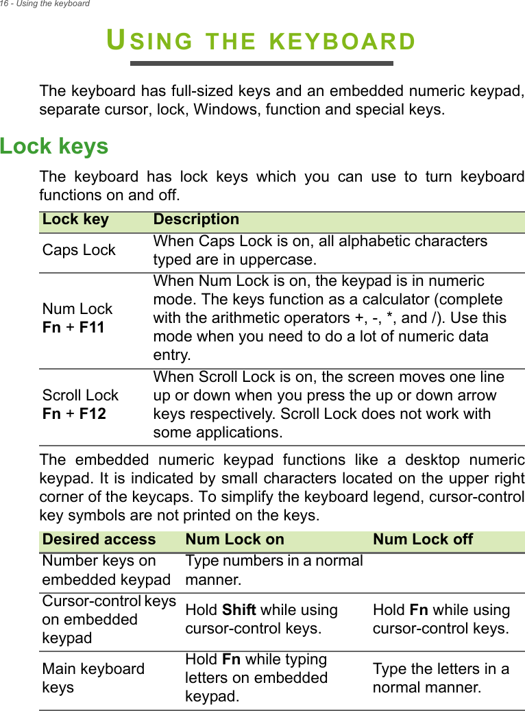 16 - Using the keyboardUSING THE KEYBOARDThe keyboard has full-sized keys and an embedded numeric keypad,separate cursor, lock, Windows, function and special keys.Lock keysThe  keyboard  has  lock  keys  which  you  can  use  to  turn  keyboardfunctions on and off.The  embedded  numeric  keypad  functions  like  a  desktop  numerickeypad. It is indicated by small characters located on the upper rightcorner of the keycaps. To simplify the keyboard legend, cursor-controlkey symbols are not printed on the keys.Lock key DescriptionCaps Lock When Caps Lock is on, all alphabetic characters typed are in uppercase.Num Lock Fn + F11When Num Lock is on, the keypad is in numeric mode. The keys function as a calculator (complete with the arithmetic operators +, -, *, and /). Use this mode when you need to do a lot of numeric data entry.Scroll Lock Fn + F12When Scroll Lock is on, the screen moves one line up or down when you press the up or down arrow keys respectively. Scroll Lock does not work with some applications.Desired access Num Lock on Num Lock offNumber keys on embedded keypadType numbers in a normal manner.Cursor-control keys on embedded keypadHold Shift while using cursor-control keys.Hold Fn while using cursor-control keys.Main keyboard keysHold Fn while typing letters on embedded keypad.Type the letters in a normal manner.