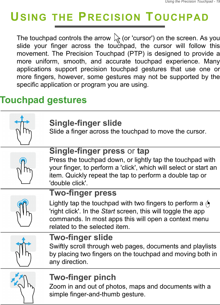 Using the Precision Touchpad - 19USING THE PRECISION TOUCHPADThe touchpad controls the arrow   (or &apos;cursor&apos;) on the screen. As youslide  your  finger  across  the  touchpad,  the  cursor  will  follow  thismovement.  The  Precision  Touchpad  (PTP)  is  designed  to  provide amore  uniform,  smooth,  and  accurate  touchpad  experience.  Manyapplications  support  precision  touchpad  gestures  that  use  one  ormore fingers, however, some gestures may not  be supported by thespecific application or program you are using.Touchpad gesturesSingle-finger slideSlide a finger across the touchpad to move the cursor.Single-finger press or tapPress the touchpad down, or lightly tap the touchpad with your finger, to perform a &apos;click&apos;, which will select or start an item. Quickly repeat the tap to perform a double tap or &apos;double click&apos;.Two-finger pressLightly tap the touchpad with two fingers to perform a   &apos;right click&apos;. In the Start screen, this will toggle the app commands. In most apps this will open a context menu related to the selected item.Two-finger slideSwiftly scroll through web pages, documents and playlists by placing two fingers on the touchpad and moving both in any direction.Two-finger pinchZoom in and out of photos, maps and documents with a simple finger-and-thumb gesture.   