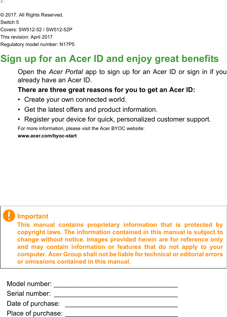 2 - © 2017. All Rights Reserved.Switch 5Covers: SW512-52 / SW512-52PThis revision: April 2017Regulatory model number: N17P5Sign up for an Acer ID and enjoy great benefitsOpen the Acer Portal app  to sign up for  an Acer ID or  sign in if youalready have an Acer ID.There are three great reasons for you to get an Acer ID:• Create your own connected world.• Get the latest offers and product information.• Register your device for quick, personalized customer support.For more information, please visit the Acer BYOC website:www.acer.com/byoc-start Model number: _________________________________Serial number:  _________________________________Date of purchase:  ______________________________Place of purchase: ______________________________ImportantThis  manual  contains  proprietary  information  that  is  protected  bycopyright laws. The information contained in this manual is subject tochange without notice. Images provided herein are for reference onlyand  may  contain  information  or  features  that  do  not  apply  to  yourcomputer. Acer Group shall not be liable for technical or editorial errorsor omissions contained in this manual.