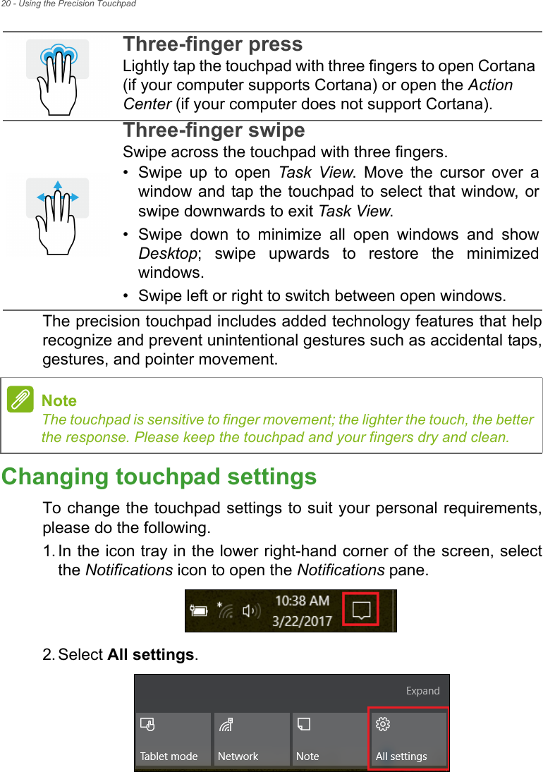 20 - Using the Precision TouchpadThe precision touchpad includes added technology features that helprecognize and prevent unintentional gestures such as accidental taps,gestures, and pointer movement. Changing touchpad settingsTo change the touchpad settings to suit your personal requirements,please do the following.1. In the icon tray in the lower right-hand corner of the screen, selectthe Notifications icon to open the Notifications pane.2. Select All settings.Three-finger pressLightly tap the touchpad with three fingers to open Cortana (if your computer supports Cortana) or open the Action Center (if your computer does not support Cortana).Three-finger swipeSwipe across the touchpad with three fingers.• Swipe  up  to  open  Task View.  Move  the  cursor  over  awindow and tap the touchpad to select that window, orswipe downwards to exit Task View.• Swipe  down  to  minimize  all  open  windows  and  showDesktop;  swipe  upwards  to  restore  the  minimizedwindows.• Swipe left or right to switch between open windows.NoteThe touchpad is sensitive to finger movement; the lighter the touch, the betterthe response. Please keep the touchpad and your fingers dry and clean.