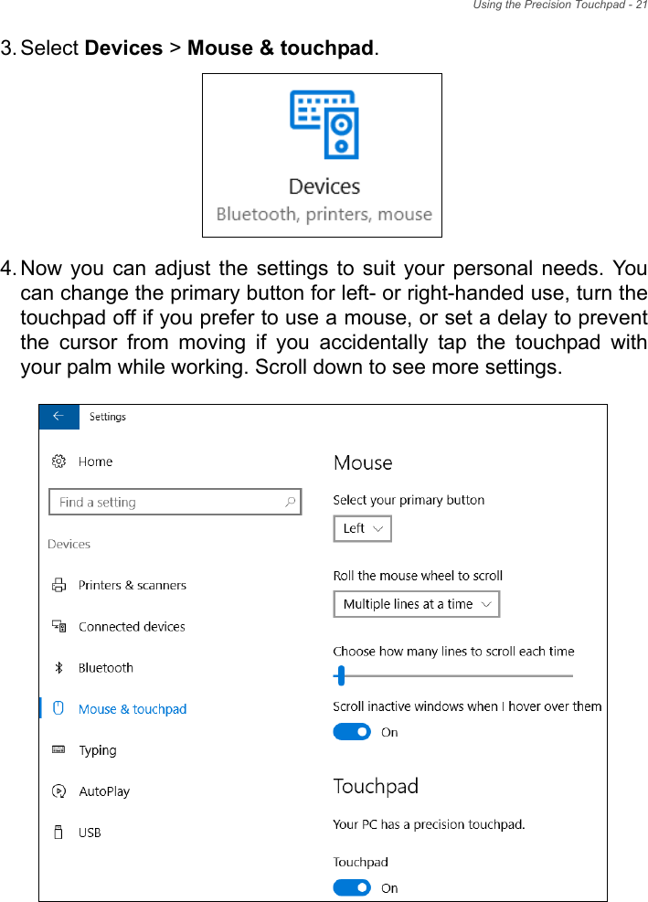 Using the Precision Touchpad - 213. Select Devices &gt; Mouse &amp; touchpad.4. Now  you  can  adjust  the  settings  to  suit  your  personal  needs.  Youcan change the primary button for left- or right-handed use, turn thetouchpad off if you prefer to use a mouse, or set a delay to preventthe  cursor  from  moving  if  you  accidentally  tap  the  touchpad  withyour palm while working. Scroll down to see more settings.