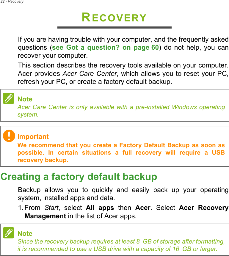 22 - RecoveryRECOVERYIf you are having trouble with your computer, and the frequently askedquestions  (see  Got  a  question?  on  page 60)  do  not  help,  you  canrecover your computer.This section describes the recovery tools available on your computer.Acer provides Acer Care Center, which allows you to reset your PC,refresh your PC, or create a factory default backup. Creating a factory default backupBackup  allows  you  to  quickly  and  easily  back  up  your  operatingsystem, installed apps and data.1. From  Start,  select  All  apps  then  Acer.  Select  Acer  RecoveryManagement in the list of Acer apps.NoteAcer Care Center is only available with a pre-installed Windows operatingsystem.ImportantWe recommend that you create a Factory Default Backup as soon aspossible.  In  certain  situations  a  full  recovery  will  require  a  USBrecovery backup.NoteSince the recovery backup requires at least 8 GB of storage after formatting,it is recommended to use a USB drive with a capacity of 16 GB or larger.