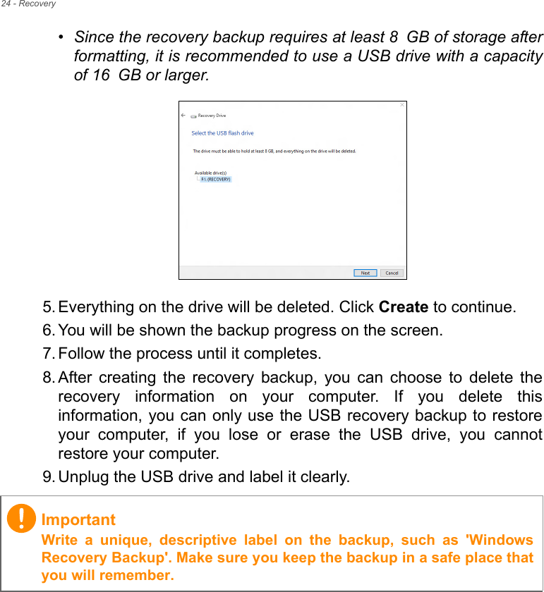 24 - Recovery•Since the recovery backup requires at least 8 GB of storage afterformatting, it is recommended to use a USB drive with a capacityof 16 GB or larger.  5. Everything on the drive will be deleted. Click Create to continue.6. You will be shown the backup progress on the screen.7. Follow the process until it completes.8. After  creating  the  recovery  backup,  you  can  choose  to  delete  therecovery  information  on  your  computer.  If  you  delete  thisinformation, you can only use the USB recovery backup to restoreyour  computer,  if  you  lose  or  erase  the  USB  drive,  you  cannotrestore your computer.9. Unplug the USB drive and label it clearly.ImportantWrite  a  unique,  descriptive  label  on  the  backup,  such  as  &apos;WindowsRecovery Backup&apos;. Make sure you keep the backup in a safe place thatyou will remember.