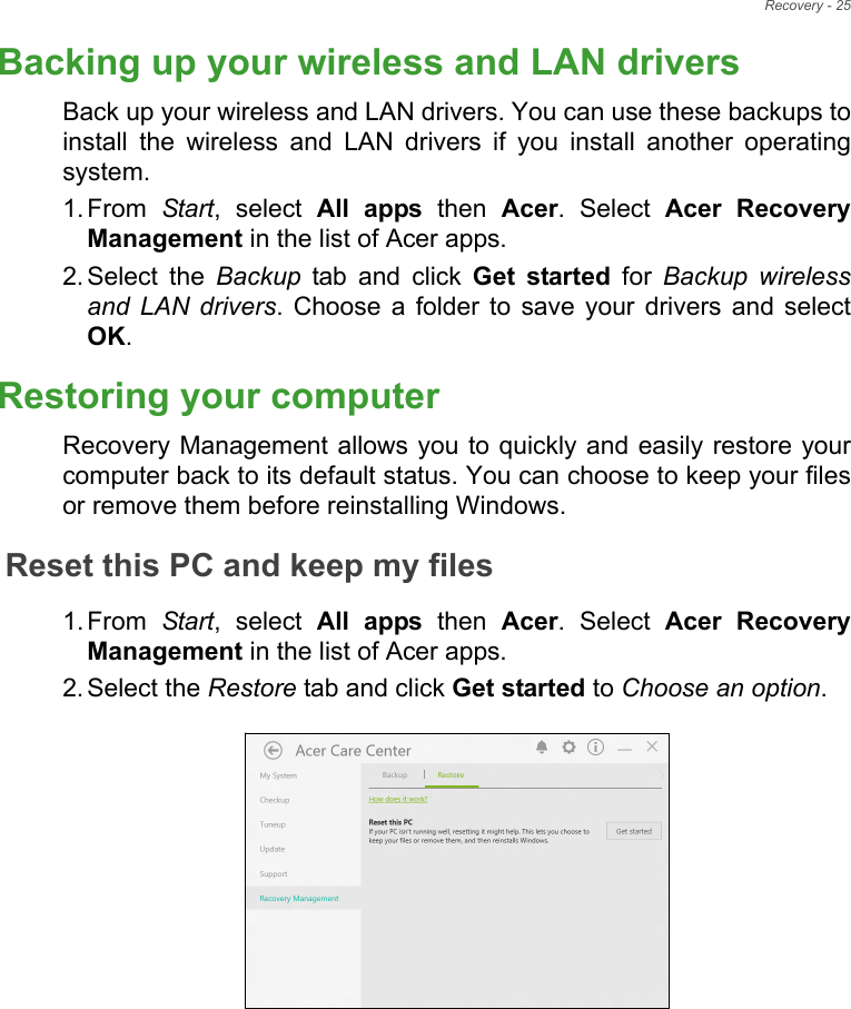 Recovery - 25Backing up your wireless and LAN driversBack up your wireless and LAN drivers. You can use these backups toinstall  the  wireless  and  LAN  drivers  if  you  install  another  operatingsystem.1. From  Start,  select  All  apps  then  Acer.  Select  Acer  RecoveryManagement in the list of Acer apps.2. Select  the  Backup  tab  and  click  Get  started for Backup wirelessand LAN drivers. Choose  a  folder  to  save  your  drivers  and  selectOK.Restoring your computerRecovery Management allows you to quickly and easily restore yourcomputer back to its default status. You can choose to keep your filesor remove them before reinstalling Windows.Reset this PC and keep my files1. From  Start,  select  All  apps  then  Acer.  Select  Acer  RecoveryManagement in the list of Acer apps.2. Select the Restore tab and click Get started to Choose an option.   