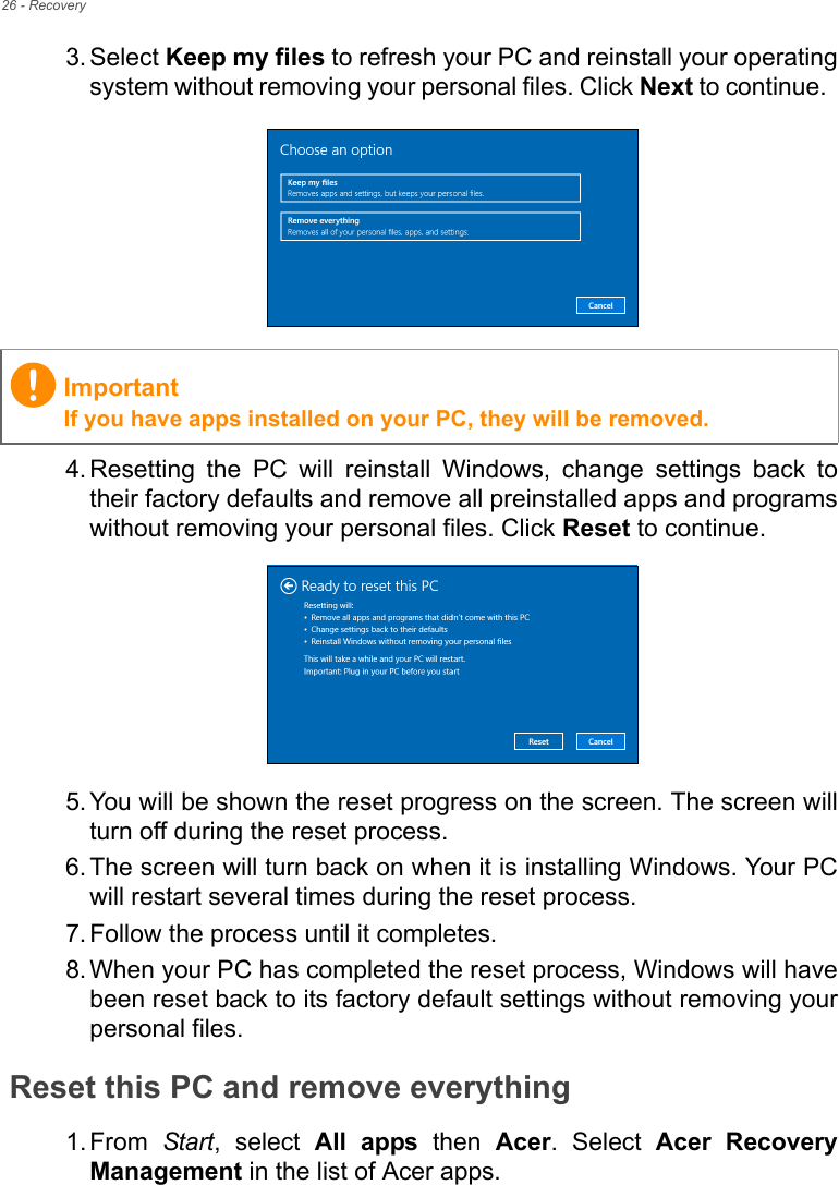 26 - Recovery3. Select Keep my files to refresh your PC and reinstall your operatingsystem without removing your personal files. Click Next to continue.  4. Resetting  the  PC  will  reinstall  Windows,  change  settings  back totheir factory defaults and remove all preinstalled apps and programswithout removing your personal files. Click Reset to continue. 5. You will be shown the reset progress on the screen. The screen willturn off during the reset process.6. The screen will turn back on when it is installing Windows. Your PCwill restart several times during the reset process.7. Follow the process until it completes.8. When your PC has completed the reset process, Windows will havebeen reset back to its factory default settings without removing yourpersonal files.Reset this PC and remove everything1. From  Start,  select  All  apps  then  Acer.  Select  Acer  RecoveryManagement in the list of Acer apps.ImportantIf you have apps installed on your PC, they will be removed.