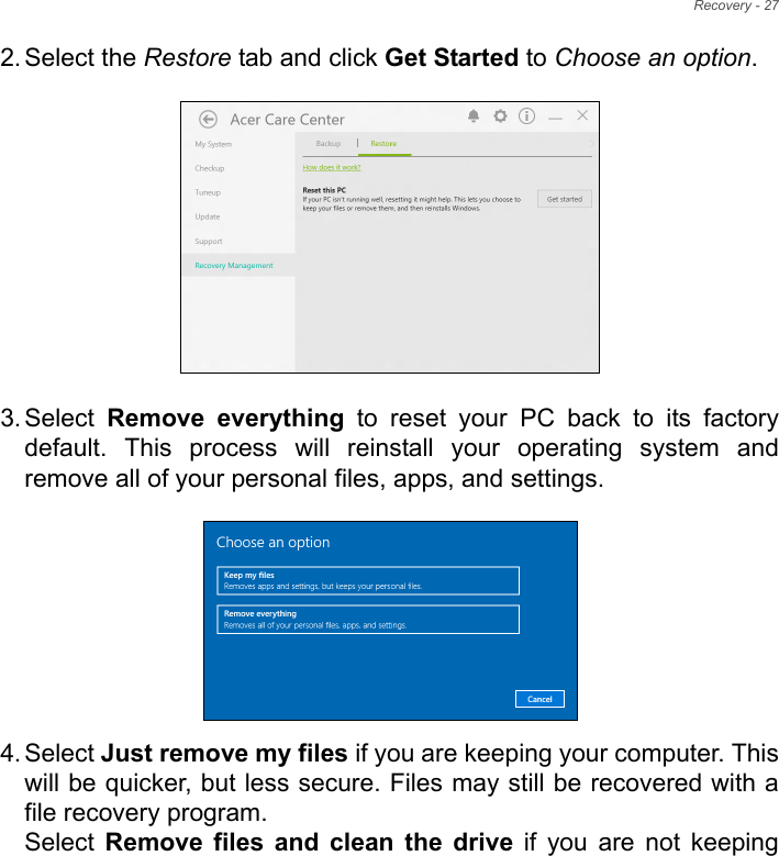 Recovery - 272. Select the Restore tab and click Get Started to Choose an option.   3. Select  Remove  everything  to  reset  your  PC  back  to  its  factorydefault.  This  process  will  reinstall  your  operating  system  andremove all of your personal files, apps, and settings.  4. Select Just remove my files if you are keeping your computer. Thiswill be quicker, but less secure. Files may still be recovered with afile recovery program.Select  Remove  files  and  clean  the  drive  if  you  are  not  keeping