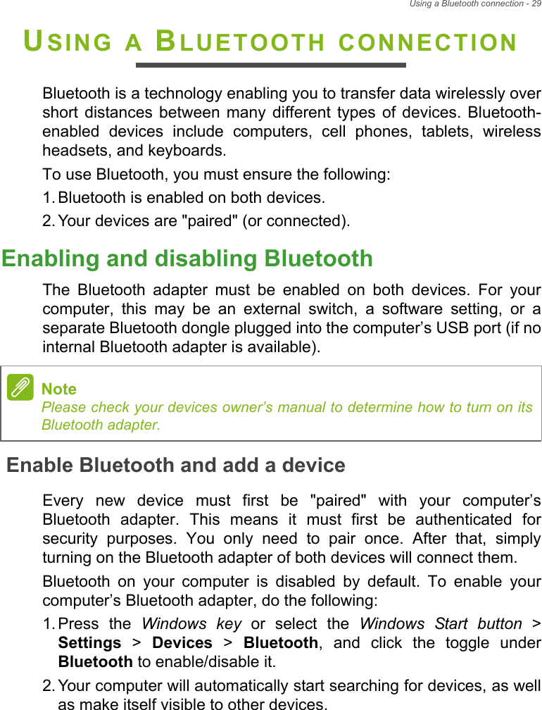 Using a Bluetooth connection - 29USING A BLUETOOTH CONNECTIONBluetooth is a technology enabling you to transfer data wirelessly overshort  distances  between  many  different  types  of  devices. Bluetooth-enabled  devices  include  computers,  cell  phones,  tablets,  wirelessheadsets, and keyboards.To use Bluetooth, you must ensure the following:1. Bluetooth is enabled on both devices.2. Your devices are &quot;paired&quot; (or connected).Enabling and disabling BluetoothThe  Bluetooth  adapter  must  be  enabled  on  both  devices.  For  yourcomputer,  this  may  be  an  external  switch,  a  software  setting,  or  aseparate Bluetooth dongle plugged into the computer’s USB port (if nointernal Bluetooth adapter is available).Enable Bluetooth and add a deviceEvery  new  device  must  first  be  &quot;paired&quot;  with  your  computer’sBluetooth  adapter.  This  means  it  must  first  be  authenticated  forsecurity  purposes.  You  only  need  to  pair  once.  After  that,  simplyturning on the Bluetooth adapter of both devices will connect them.Bluetooth  on  your  computer  is  disabled  by  default.  To  enable  yourcomputer’s Bluetooth adapter, do the following:1. Press  the  Windows key or select the Windows Start button &gt;Settings &gt; Devices &gt; Bluetooth,  and  click  the  toggle  underBluetooth to enable/disable it.2. Your computer will automatically start searching for devices, as wellas make itself visible to other devices.NotePlease check your devices owner’s manual to determine how to turn on itsBluetooth adapter.