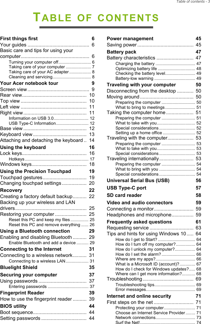 Table of contents - 3TABLE OF CONTENTSFirst things first  6Your guides .............................................  6Basic care and tips for using your computer..................................................  6Turning your computer off........................... 6Taking care of your computer ..................... 7Taking care of your AC adapter .................. 8Cleaning and servicing................................ 8Your Acer notebook tour  9Screen view .............................................  9Rear view...............................................  10Top view ................................................  10Left view ................................................  11Right view ..............................................  11Information on USB 3.0............................. 12USB Type-C Information ........................... 12Base view ..............................................  12Keyboard view .......................................  13Attaching and detaching the keyboard ..  14Using the keyboard  16Lock keys...............................................  16Hotkeys ..................................................... 17Windows keys........................................  18Using the Precision Touchpad  19Touchpad gestures................................  19Changing touchpad settings ..................  20Recovery  22Creating a factory default backup..........  22Backing up your wireless and LAN drivers....................................................  25Restoring your computer .......................  25Reset this PC and keep my files ............... 25Reset this PC and remove everything ...... 26Using a Bluetooth connection  29Enabling and disabling Bluetooth ..........  29Enable Bluetooth and add a device .......... 29Connecting to the Internet  31Connecting to a wireless network..........  31Connecting to a wireless LAN................... 31Bluelight Shield  35Securing your computer  37Using passwords ...................................  37Entering passwords .................................. 37Fingerprint Reader  39How to use the fingerprint reader ..........  39BIOS utility  44Boot sequence.......................................  44Setting passwords .................................  44Power management  45Saving power .........................................  45Battery pack  47Battery characteristics ...........................  47Charging the battery ................................. 47Optimizing battery life ............................... 48Checking the battery level......................... 49Battery-low warning .................................. 49Traveling with your computer  50Disconnecting from the desktop ............  50Moving around .......................................  50Preparing the computer ............................ 50What to bring to meetings ......................... 51Taking the computer home ....................  51Preparing the computer ............................ 51What to take with you................................ 52Special considerations .............................. 52Setting up a home office ........................... 52Traveling with the computer...................  53Preparing the computer ............................ 53What to take with you................................ 53Special considerations .............................. 53Traveling internationally.........................  53Preparing the computer ............................ 54What to bring with you .............................. 54Special considerations .............................. 54Universal Serial Bus (USB)  56USB Type-C port  57SD card reader  58Video and audio connectors  59Connecting a monitor.............................  59Headphones and microphone................  59Frequently asked questions  61Requesting service ................................  63Tips and hints for using Windows 10 .....  64How do I get to Start? ............................... 64How do I turn off my computer?................ 64How do I unlock my computer?................. 64How do I set the alarm? ............................ 66Where are my apps?................................. 66What is a Microsoft ID (account)?............. 67How do I check for Windows updates?..... 68Where can I get more information?........... 68Troubleshooting .....................................  69Troubleshooting tips.................................. 69Error messages......................................... 69Internet and online security  71First steps on the net .............................  71Protecting your computer.......................... 71Choose an Internet Service Provider ........ 71Network connections................................. 73Surf the Net!.............................................. 74