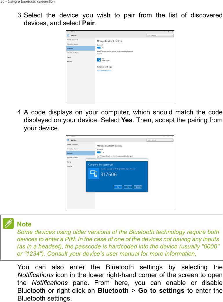 30 - Using a Bluetooth connection3. Select  the  device  you  wish  to  pair  from  the  list  of  discovereddevices, and select Pair.4. A  code  displays  on  your  computer,  which  should  match  the  codedisplayed on your device. Select Yes. Then, accept the pairing fromyour device.You  can  also  enter  the  Bluetooth  settings  by  selecting  theNotifications icon in the lower right-hand corner of the screen to openthe  Notifications  pane.  From  here,  you  can  enable  or  disableBluetooth  or  right-click  on  Bluetooth &gt; Go  to  settings  to  enter  theBluetooth settings.NoteSome devices using older versions of the Bluetooth technology require bothdevices to enter a PIN. In the case of one of the devices not having any inputs(as in a headset), the passcode is hardcoded into the device (usually &quot;0000&quot;or &quot;1234&quot;). Consult your device’s user manual for more information.