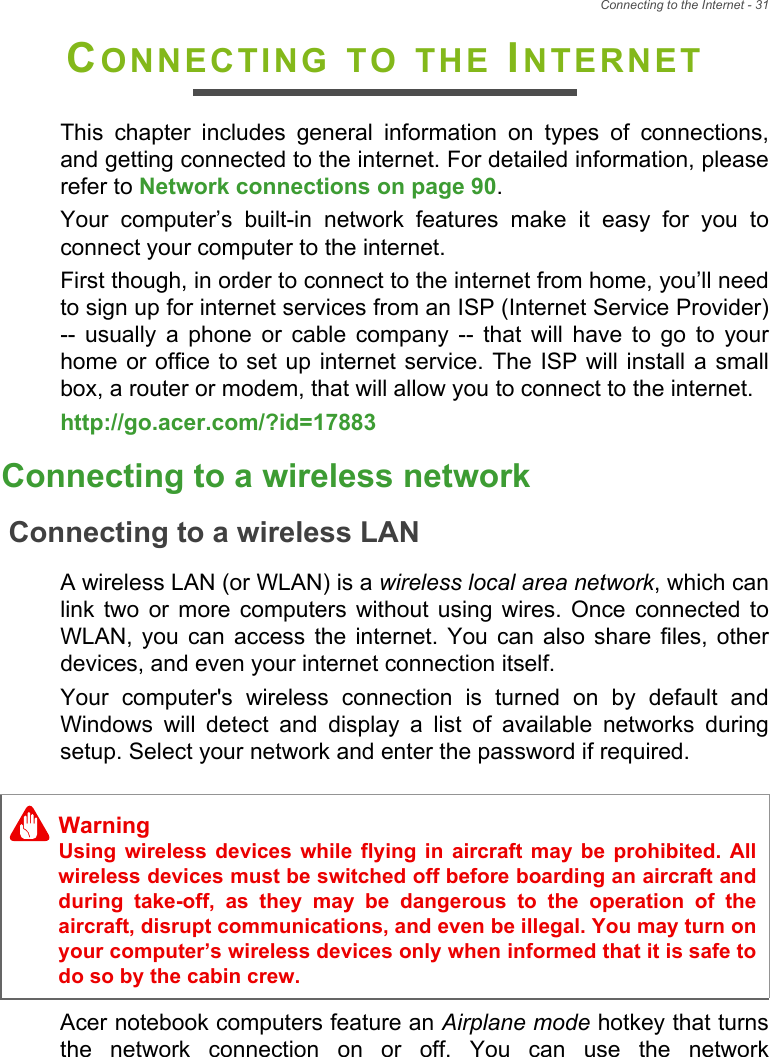 Connecting to the Internet - 31CONNECTING TO THE INTERNETThis  chapter  includes  general  information  on  types  of  connections,and getting connected to the internet. For detailed information, pleaserefer to Network connections on page 90. Your  computer’s  built-in  network  features  make  it  easy  for  you  toconnect your computer to the internet.First though, in order to connect to the internet from home, you’ll needto sign up for internet services from an ISP (Internet Service Provider)--  usually  a  phone  or  cable  company  --  that  will  have  to  go  to  yourhome or office  to set up  internet service. The ISP will  install a smallbox, a router or modem, that will allow you to connect to the internet.http://go.acer.com/?id=17883 Connecting to a wireless networkConnecting to a wireless LANA wireless LAN (or WLAN) is a wireless local area network, which canlink  two  or  more  computers  without  using wires.  Once  connected  toWLAN,  you  can  access  the  internet. You  can  also  share  files,  otherdevices, and even your internet connection itself.Your  computer&apos;s  wireless  connection  is  turned  on  by  default  andWindows  will  detect  and  display  a  list  of  available  networks  duringsetup. Select your network and enter the password if required.Acer notebook computers feature an Airplane mode hotkey that turnsthe  network  connection  on  or  off.  You  can  use  the  networkWarningUsing  wireless  devices  while  flying  in  aircraft may  be  prohibited.  Allwireless devices must be switched off before boarding an aircraft andduring  take-off,  as  they  may  be  dangerous  to  the  operation  of  theaircraft, disrupt communications, and even be illegal. You may turn onyour computer’s wireless devices only when informed that it is safe todo so by the cabin crew.