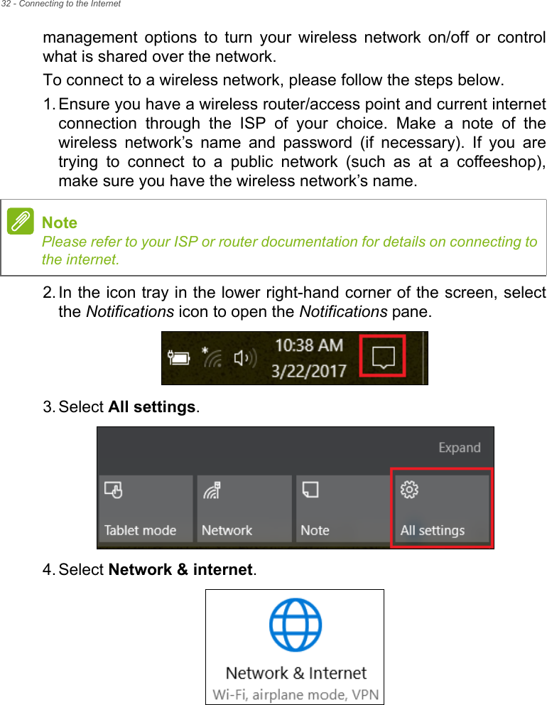 32 - Connecting to the Internetmanagement  options  to  turn  your  wireless  network  on/off  or  controlwhat is shared over the network.To connect to a wireless network, please follow the steps below.1. Ensure you have a wireless router/access point and current internetconnection  through  the  ISP  of  your  choice.  Make  a  note  of  thewireless  network’s  name  and  password  (if  necessary).  If  you  aretrying  to  connect  to  a  public  network  (such  as  at  a  coffeeshop),make sure you have the wireless network’s name.2. In the icon tray in the lower right-hand corner of the screen, selectthe Notifications icon to open the Notifications pane.3. Select All settings.4. Select Network &amp; internet.NotePlease refer to your ISP or router documentation for details on connecting tothe internet.