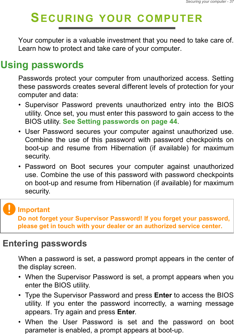 Securing your computer - 37SECURING YOUR COMPUTERYour computer is a valuable investment that you need to take care of.Learn how to protect and take care of your computer.Using passwordsPasswords protect your computer from unauthorized access. Settingthese passwords creates several different levels of protection for yourcomputer and data:• Supervisor  Password  prevents  unauthorized  entry  into  the  BIOSutility. Once set, you must enter this password to gain access to theBIOS utility. See Setting passwords on page 44.• User  Password  secures  your  computer  against  unauthorized  use.Combine  the  use  of  this  password  with  password  checkpoints  onboot-up  and  resume  from  Hibernation  (if  available)  for  maximumsecurity.• Password  on  Boot  secures  your  computer  against  unauthorizeduse. Combine the use of this password with password checkpointson boot-up and resume from Hibernation (if available) for maximumsecurity.Entering passwordsWhen a password is set, a password prompt appears in the center ofthe display screen.• When the Supervisor Password is set, a prompt appears when youenter the BIOS utility.• Type the Supervisor Password and press Enter to access the BIOSutility.  If  you  enter  the  password  incorrectly,  a  warning  messageappears. Try again and press Enter.• When  the  User  Password  is  set  and  the  password  on  bootparameter is enabled, a prompt appears at boot-up.ImportantDo not forget your Supervisor Password! If you forget your password,please get in touch with your dealer or an authorized service center.