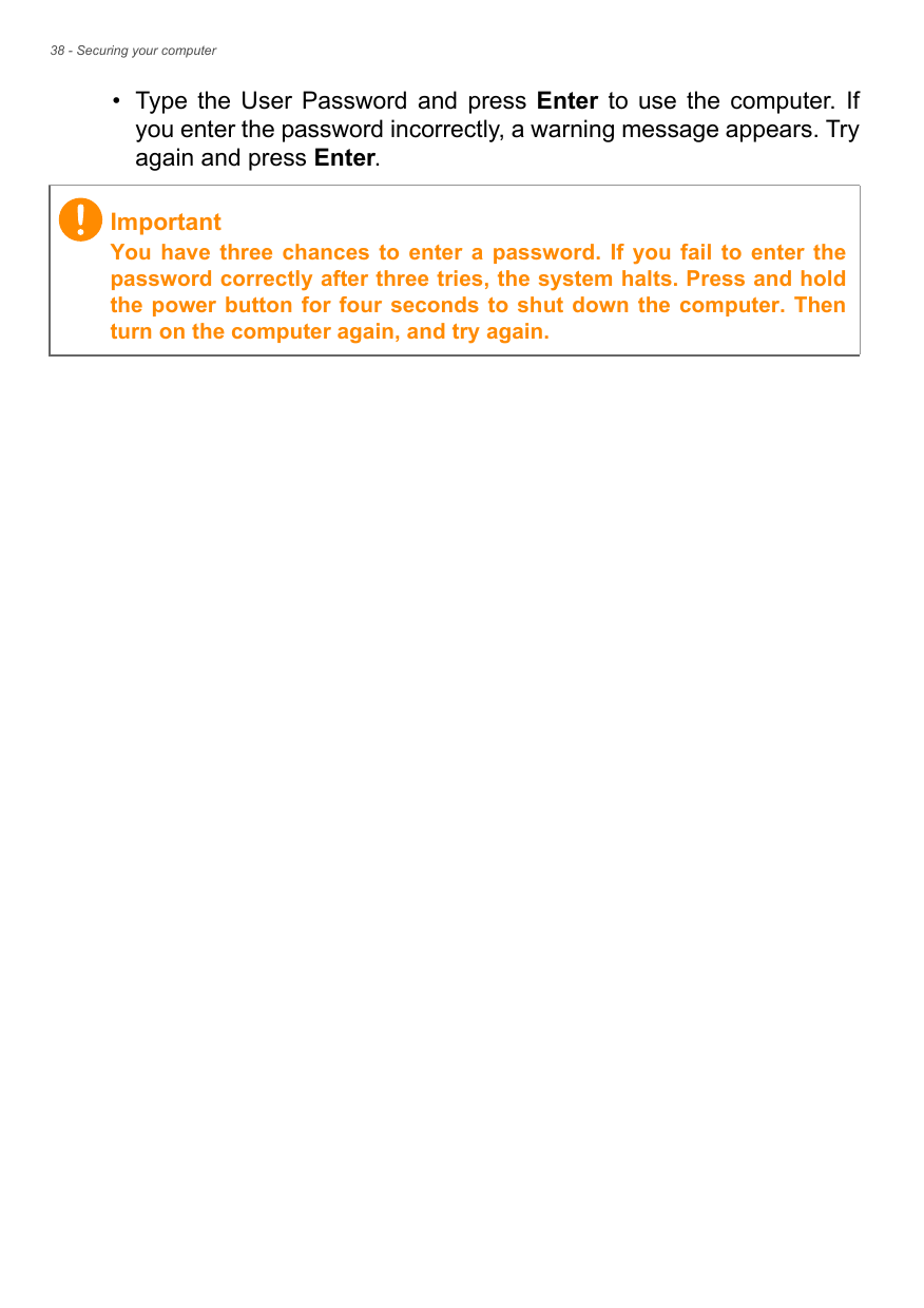 38 - Securing your computer• Type  the  User  Password and  press  Enter  to  use  the  computer.  Ifyou enter the password incorrectly, a warning message appears. Tryagain and press Enter.ImportantYou  have three  chances  to  enter  a  password.  If  you  fail  to  enter thepassword correctly after three tries, the system halts. Press and holdthe power button for  four  seconds to shut down the computer. Thenturn on the computer again, and try again.