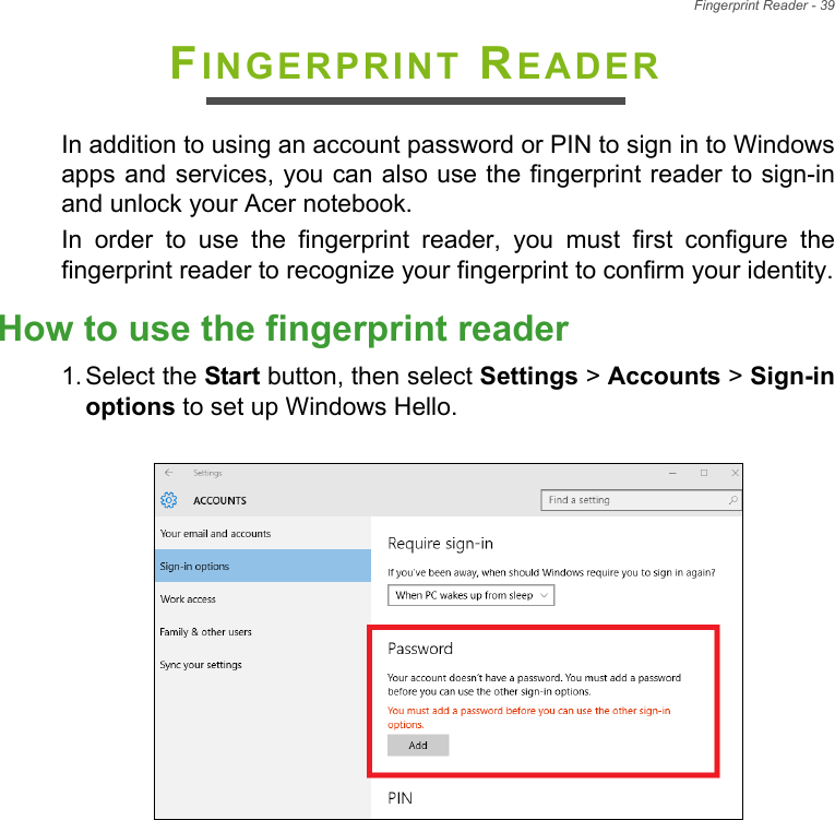 Fingerprint Reader - 39FINGERPRINT READERIn addition to using an account password or PIN to sign in to Windowsapps and services, you can also use the fingerprint reader to sign-inand unlock your Acer notebook.In  order  to  use  the  fingerprint  reader,  you  must  first  configure  thefingerprint reader to recognize your fingerprint to confirm your identity.How to use the fingerprint reader1. Select the Start button, then select Settings &gt; Accounts &gt; Sign-inoptions to set up Windows Hello.  