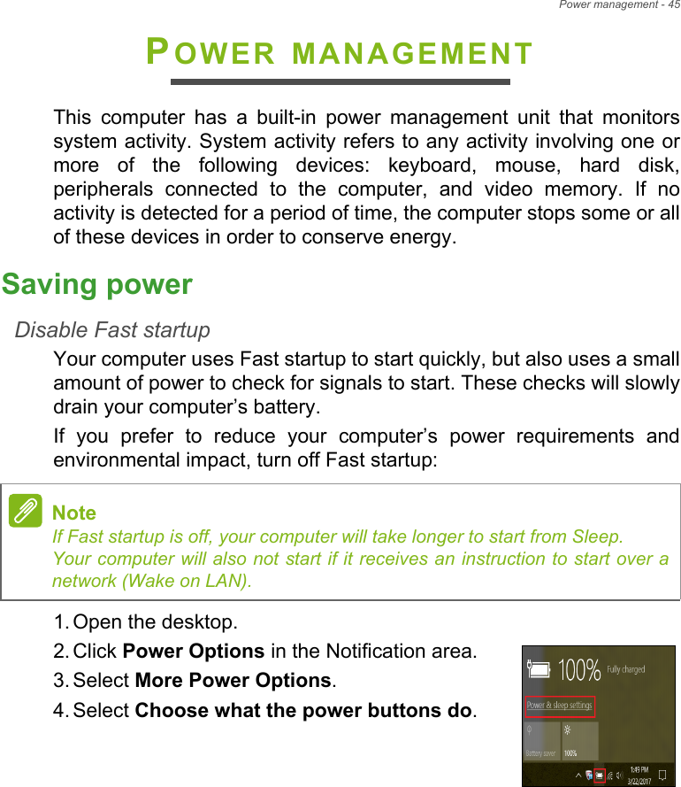 Power management - 45POWER MANAGEMENTThis  computer  has  a  built-in  power  management  unit  that  monitorssystem activity. System activity refers to any activity involving one ormore  of  the  following  devices:  keyboard,  mouse,  hard  disk,peripherals  connected  to  the  computer,  and  video  memory.  If  noactivity is detected for a period of time, the computer stops some or allof these devices in order to conserve energy.Saving powerDisable Fast startupYour computer uses Fast startup to start quickly, but also uses a smallamount of power to check for signals to start. These checks will slowlydrain your computer’s battery. If  you  prefer  to  reduce  your  computer’s  power  requirements  andenvironmental impact, turn off Fast startup:1. Open the desktop.2. Click Power Options in the Notification area.3. Select More Power Options.4. Select Choose what the power buttons do.NoteIf Fast startup is off, your computer will take longer to start from Sleep.Your computer will also not start if it receives an instruction to start over anetwork (Wake on LAN).