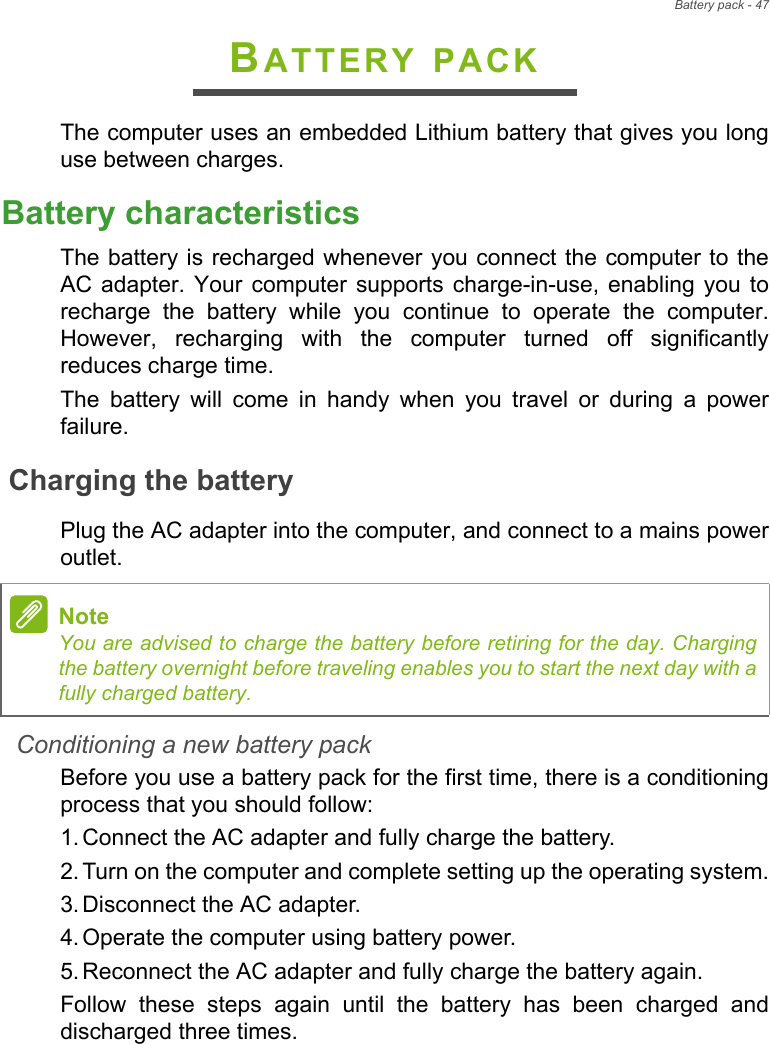 Battery pack - 47BATTERY PACKThe computer uses an embedded Lithium battery that gives you longuse between charges.Battery characteristicsThe battery is recharged whenever you connect the computer to theAC adapter. Your  computer  supports  charge-in-use, enabling  you  torecharge  the  battery  while  you  continue  to  operate  the  computer.However,  recharging  with  the  computer  turned  off  significantlyreduces charge time.The  battery  will  come  in  handy  when  you  travel  or  during  a  powerfailure. Charging the batteryPlug the AC adapter into the computer, and connect to a mains poweroutlet.Conditioning a new battery packBefore you use a battery pack for the first time, there is a conditioningprocess that you should follow:1. Connect the AC adapter and fully charge the battery.2. Turn on the computer and complete setting up the operating system.3. Disconnect the AC adapter.4. Operate the computer using battery power.5. Reconnect the AC adapter and fully charge the battery again.Follow  these  steps  again  until  the  battery  has  been  charged  anddischarged three times.NoteYou are advised to charge the battery before retiring for the day. Chargingthe battery overnight before traveling enables you to start the next day with afully charged battery.