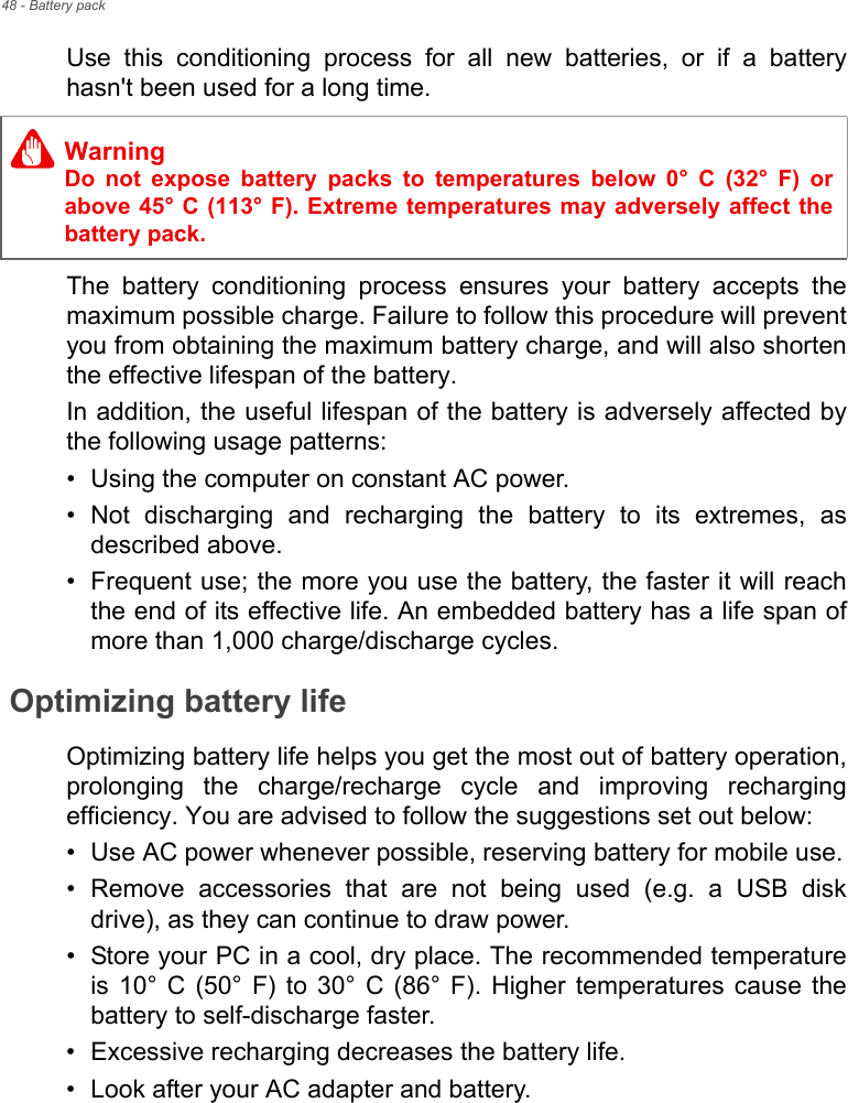 48 - Battery packUse  this  conditioning  process  for  all  new  batteries,  or  if  a  batteryhasn&apos;t been used for a long time. The  battery  conditioning  process  ensures  your  battery  accepts  themaximum possible charge. Failure to follow this procedure will preventyou from obtaining the maximum battery charge, and will also shortenthe effective lifespan of the battery.In addition, the useful lifespan of the battery is adversely affected bythe following usage patterns:• Using the computer on constant AC power.• Not  discharging  and  recharging  the  battery  to  its  extremes,  asdescribed above.• Frequent use; the more you use the battery, the faster it will reachthe end of its effective life. An embedded battery has a life span ofmore than 1,000 charge/discharge cycles.Optimizing battery lifeOptimizing battery life helps you get the most out of battery operation,prolonging  the  charge/recharge  cycle  and  improving  rechargingefficiency. You are advised to follow the suggestions set out below:• Use AC power whenever possible, reserving battery for mobile use.• Remove  accessories  that  are  not  being  used  (e.g.  a  USB  diskdrive), as they can continue to draw power.• Store your PC in a cool, dry place. The recommended temperatureis  10°  C  (50°  F)  to  30°  C  (86°  F). Higher  temperatures  cause  thebattery to self-discharge faster.• Excessive recharging decreases the battery life.• Look after your AC adapter and battery. WarningDo  not  expose  battery  packs  to  temperatures  below  0°  C  (32°  F)  orabove 45° C (113° F). Extreme temperatures may adversely affect thebattery pack.