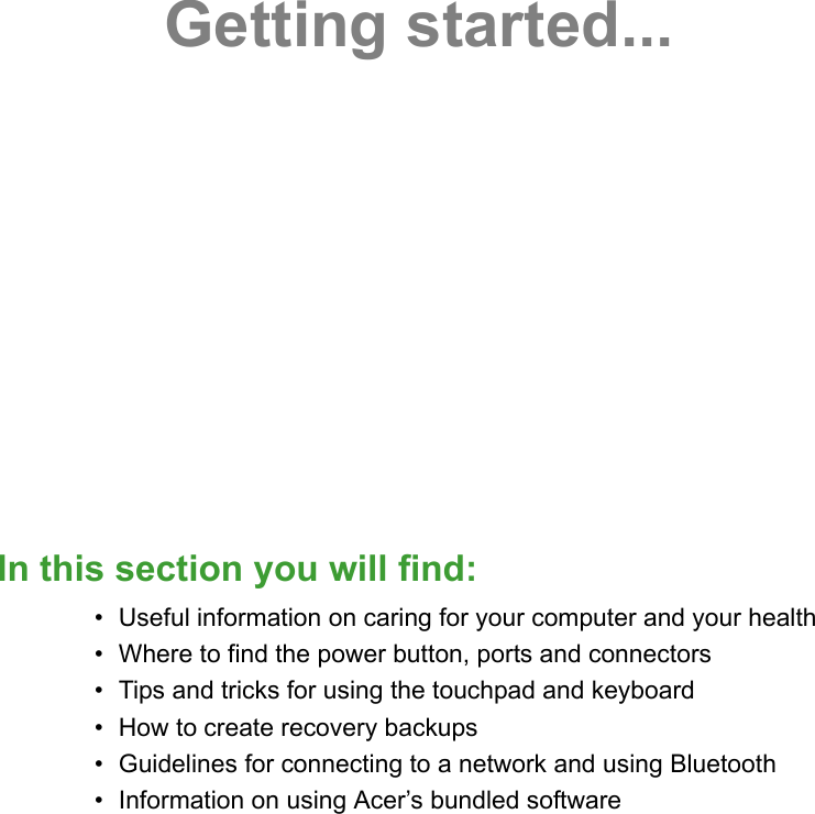 Getting started...In this section you will find:• Useful information on caring for your computer and your health• Where to find the power button, ports and connectors• Tips and tricks for using the touchpad and keyboard• How to create recovery backups• Guidelines for connecting to a network and using Bluetooth• Information on using Acer’s bundled software