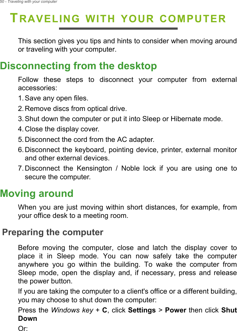 50 - Traveling with your computerTRAVELING WITH YOUR COMPUTERThis section gives you tips and hints to consider when moving aroundor traveling with your computer.Disconnecting from the desktopFollow  these  steps  to  disconnect  your  computer  from  externalaccessories:1. Save any open files.2. Remove discs from optical drive.3. Shut down the computer or put it into Sleep or Hibernate mode.4. Close the display cover.5. Disconnect the cord from the AC adapter.6. Disconnect the keyboard, pointing device, printer,  external monitorand other external devices.7. Disconnect  the  Kensington  /  Noble  lock  if  you  are  using  one  tosecure the computer.Moving aroundWhen  you  are  just  moving  within  short  distances,  for  example,  fromyour office desk to a meeting room.Preparing the computerBefore  moving  the  computer,  close  and  latch  the  display  cover  toplace  it  in  Sleep  mode.  You  can  now  safely  take  the  computeranywhere  you  go  within  the  building.  To  wake  the  computer  fromSleep  mode,  open  the  display  and,  if  necessary,  press  and  releasethe power button.If you are taking the computer to a client&apos;s office or a different building,you may choose to shut down the computer: Press the Windows key + C, click Settings &gt; Power then click ShutDownOr: