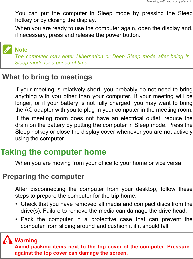 Traveling with your computer - 51You  can  put  the  computer  in  Sleep  mode  by  pressing  the  Sleephotkey or by closing the display.When you are ready to use the computer again, open the display and,if necessary, press and release the power button.What to bring to meetingsIf your meeting is  relatively short, you probably do not need to bringanything  with  you  other  than  your  computer.  If  your  meeting  will  belonger, or  if your  battery  is not  fully charged, you may  want  to  bringthe AC adapter with you to plug in your computer in the meeting room.If  the  meeting  room  does  not  have  an  electrical  outlet,  reduce  thedrain on the battery by putting the computer in Sleep mode. Press theSleep hotkey or close the display cover whenever you are not activelyusing the computer.Taking the computer homeWhen you are moving from your office to your home or vice versa.Preparing the computerAfter  disconnecting  the  computer  from  your  desktop,  follow  thesesteps to prepare the computer for the trip home:• Check that you have removed all media and compact discs from thedrive(s). Failure to remove the media can damage the drive head.• Pack  the  computer  in  a  protective  case  that  can  prevent  thecomputer from sliding around and cushion it if it should fall.NoteThe computer may enter Hibernation or Deep Sleep mode after being inSleep mode for a period of time.WarningAvoid packing items next to the top cover of the computer. Pressureagainst the top cover can damage the screen.