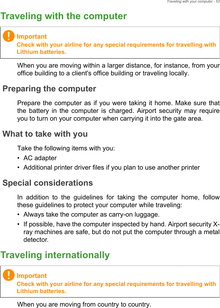 Traveling with your computer - 53Traveling with the computerWhen you are moving within a larger distance, for instance, from youroffice building to a client&apos;s office building or traveling locally.Preparing the computerPrepare the computer as if you were taking it home. Make sure thatthe  battery  in  the  computer  is  charged.  Airport  security  may  requireyou to turn on your computer when carrying it into the gate area.What to take with youTake the following items with you:• AC adapter• Additional printer driver files if you plan to use another printerSpecial considerationsIn  addition  to  the  guidelines  for  taking  the  computer  home,  followthese guidelines to protect your computer while traveling:• Always take the computer as carry-on luggage.• If possible, have the computer inspected by hand. Airport security X-ray machines are safe, but do not put the computer through a metaldetector.Traveling internationallyWhen you are moving from country to country.ImportantCheck with your airline for any special requirements for travelling withLithium batteries.ImportantCheck with your airline for any special requirements for travelling withLithium batteries.