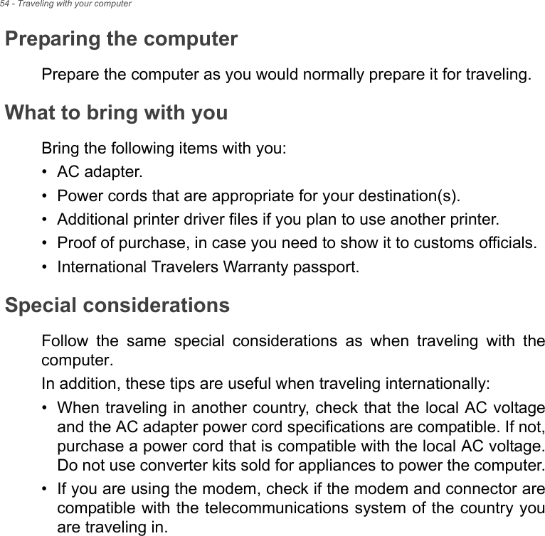 54 - Traveling with your computerPreparing the computerPrepare the computer as you would normally prepare it for traveling.What to bring with youBring the following items with you:• AC adapter.• Power cords that are appropriate for your destination(s).• Additional printer driver files if you plan to use another printer.• Proof of purchase, in case you need to show it to customs officials.• International Travelers Warranty passport.Special considerationsFollow  the  same  special  considerations  as  when  traveling  with  thecomputer. In addition, these tips are useful when traveling internationally:• When traveling in another country, check that the local AC voltageand the AC adapter power cord specifications are compatible. If not,purchase a power cord that is compatible with the local AC voltage.Do not use converter kits sold for appliances to power the computer.• If you are using the modem, check if the modem and connector arecompatible with the telecommunications system of the country youare traveling in.