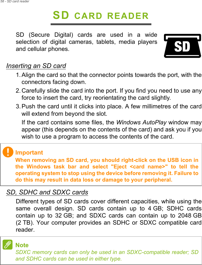 58 - SD card readerSD CARD READERSD  (Secure  Digital)  cards  are  used  in  a  wideselection  of  digital  cameras,  tablets,  media  playersand cellular phones. Inserting an SD card1. Align the card so that the connector points towards the port, with theconnectors facing down.2. Carefully slide the card into the port. If you find you need to use anyforce to insert the card, try reorientating the card slightly.3. Push the card until it clicks into place. A few millimetres of the cardwill extend from beyond the slot.If the card contains some files, the Windows AutoPlay window mayappear (this depends on the contents of the card) and ask you if youwish to use a program to access the contents of the card.SD, SDHC and SDXC cardsDifferent types of SD cards cover different capacities, while using thesame  overall  design.  SD  cards  contain  up  to  4 GB;  SDHC  cardscontain  up  to  32 GB;  and  SDXC  cards  can  contain  up  to  2048 GB(2 TB). Your computer provides an  SDHC or  SDXC compatible cardreader. ImportantWhen removing an SD card, you should right-click on the USB icon inthe  Windows  task  bar  and  select  &quot;Eject  &lt;card  name&gt;&quot;  to  tell  theoperating system to stop using the device before removing it. Failure todo this may result in data loss or damage to your peripheral.NoteSDXC memory cards can only be used in an SDXC-compatible reader; SDand SDHC cards can be used in either type.