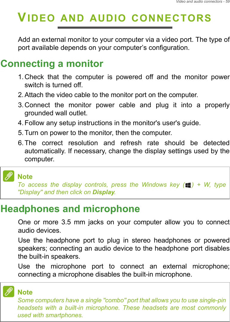 Video and audio connectors - 59VIDEO AND AUDIO CONNECTORSAdd an external monitor to your computer via a video port. The type ofport available depends on your computer’s configuration.Connecting a monitor1. Check  that  the  computer  is  powered  off  and  the  monitor  powerswitch is turned off.2. Attach the video cable to the monitor port on the computer.3. Connect  the  monitor  power  cable  and  plug  it  into  a  properlygrounded wall outlet.4. Follow any setup instructions in the monitor&apos;s user&apos;s guide.5. Turn on power to the monitor, then the computer.6. The  correct  resolution  and  refresh  rate  should  be  detectedautomatically. If necessary, change the display settings used by thecomputer.Headphones and microphoneOne  or  more  3.5  mm  jacks  on  your  computer  allow  you  to  connectaudio devices. Use  the  headphone  port  to  plug  in  stereo  headphones  or  poweredspeakers; connecting an audio device to the headphone port disablesthe built-in speakers. Use  the  microphone  port  to  connect  an  external  microphone;connecting a microphone disables the built-in microphone.NoteTo access the display controls, press the Windows key ( ) + W, type&quot;Display&quot; and then click on Display.NoteSome computers have a single &quot;combo&quot; port that allows you to use single-pinheadsets with a built-in microphone. These headsets are most commonlyused with smartphones.