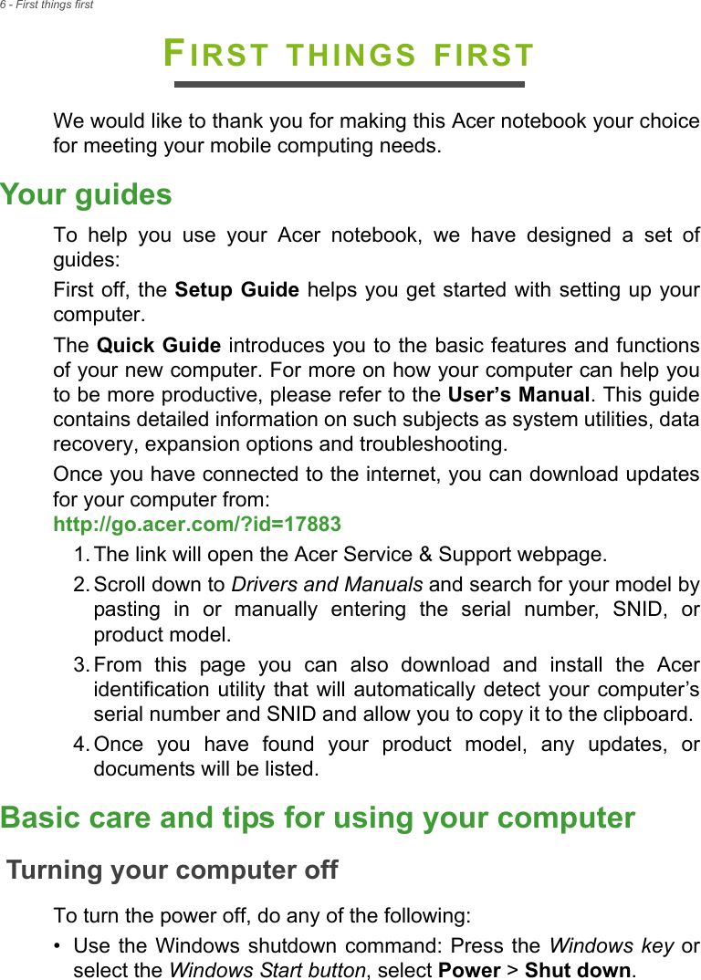 6 - First things firstFIRST THINGS FIRSTWe would like to thank you for making this Acer notebook your choicefor meeting your mobile computing needs.Your guidesTo  help  you  use  your  Acer  notebook,  we  have  designed  a  set  ofguides:First off, the Setup Guide helps you get started with setting up yourcomputer.The Quick Guide introduces you to the basic features and functionsof your new computer. For more on how your computer can help youto be more productive, please refer to the User’s Manual. This guidecontains detailed information on such subjects as system utilities, datarecovery, expansion options and troubleshooting.Once you have connected to the internet, you can download updatesfor your computer from:http://go.acer.com/?id=17883 1. The link will open the Acer Service &amp; Support webpage.2. Scroll down to Drivers and Manuals and search for your model bypasting  in  or  manually  entering  the  serial  number,  SNID,  orproduct model.3. From  this  page  you  can  also  download  and  install  the  Aceridentification utility  that will  automatically detect your computer’sserial number and SNID and allow you to copy it to the clipboard.4. Once  you  have  found  your  product  model,  any  updates,  ordocuments will be listed.Basic care and tips for using your computerTurning your computer offTo turn the power off, do any of the following:• Use the Windows  shutdown command: Press the Windows key orselect the Windows Start button, select Power &gt; Shut down.