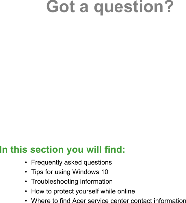 Got a question?In this section you will find:• Frequently asked questions• Tips for using Windows 10• Troubleshooting information• How to protect yourself while online• Where to find Acer service center contact information