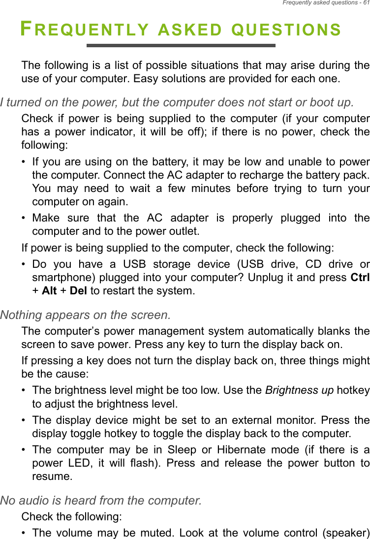 Frequently asked questions - 61FREQUENTLY ASKED QUESTIONSThe following is a list of possible situations that may arise during theuse of your computer. Easy solutions are provided for each one.I turned on the power, but the computer does not start or boot up.Check  if  power  is  being  supplied  to  the  computer  (if  your  computerhas  a  power  indicator,  it will  be  off);  if  there  is  no  power,  check  thefollowing:• If you are using on the battery, it may be low and unable to powerthe computer. Connect the AC adapter to recharge the battery pack.You  may  need  to  wait  a  few  minutes  before  trying  to  turn  yourcomputer on again.• Make  sure  that  the  AC  adapter  is  properly  plugged  into  thecomputer and to the power outlet.If power is being supplied to the computer, check the following:• Do  you  have  a  USB  storage  device  (USB  drive,  CD  drive  orsmartphone) plugged into your computer? Unplug it and press Ctrl+ Alt + Del to restart the system.Nothing appears on the screen.The computer’s power management system automatically blanks thescreen to save power. Press any key to turn the display back on.If pressing a key does not turn the display back on, three things mightbe the cause:• The brightness level might be too low. Use the Brightness up hotkeyto adjust the brightness level.• The  display device  might  be  set  to  an  external  monitor.  Press  thedisplay toggle hotkey to toggle the display back to the computer.• The  computer  may  be  in  Sleep  or  Hibernate  mode  (if  there  is  apower  LED,  it  will  flash).  Press  and  release  the  power  button  toresume.No audio is heard from the computer.Check the following:• The  volume  may  be  muted.  Look  at  the  volume  control  (speaker)