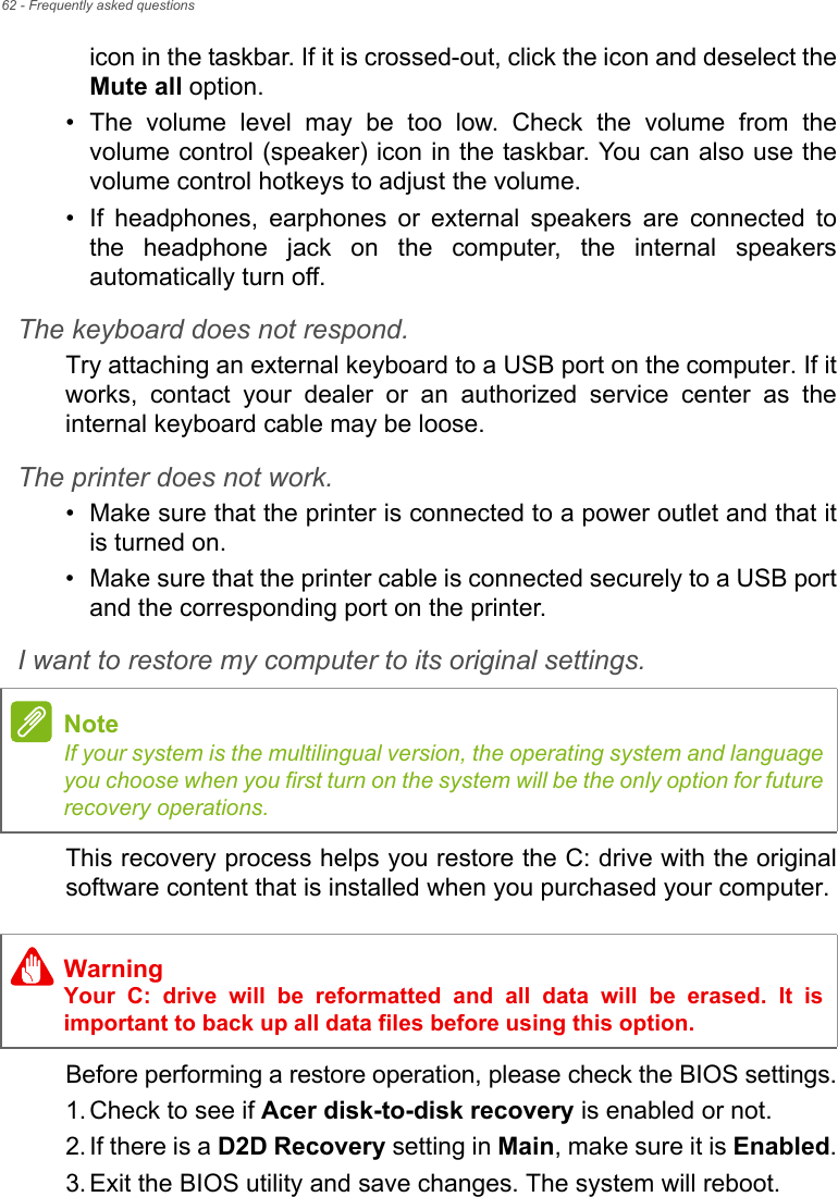 62 - Frequently asked questionsicon in the taskbar. If it is crossed-out, click the icon and deselect theMute all option.• The  volume  level  may  be  too  low.  Check  the  volume  from  thevolume control (speaker) icon in the taskbar. You can also use thevolume control hotkeys to adjust the volume.• If  headphones,  earphones  or  external  speakers  are  connected  tothe  headphone  jack  on  the  computer,  the  internal  speakersautomatically turn off.The keyboard does not respond.Try attaching an external keyboard to a USB port on the computer. If itworks,  contact  your  dealer  or  an  authorized  service  center  as  theinternal keyboard cable may be loose.The printer does not work.• Make sure that the printer is connected to a power outlet and that itis turned on.• Make sure that the printer cable is connected securely to a USB portand the corresponding port on the printer.I want to restore my computer to its original settings.This recovery process helps you restore the C: drive with the originalsoftware content that is installed when you purchased your computer.Before performing a restore operation, please check the BIOS settings.1. Check to see if Acer disk-to-disk recovery is enabled or not.2. If there is a D2D Recovery setting in Main, make sure it is Enabled.3. Exit the BIOS utility and save changes. The system will reboot.NoteIf your system is the multilingual version, the operating system and languageyou choose when you first turn on the system will be the only option for futurerecovery operations.WarningYour  C:  drive  will  be  reformatted  and  all  data  will  be  erased.  It  isimportant to back up all data files before using this option.