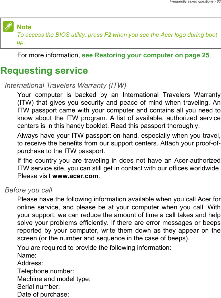 Frequently asked questions - 63For more information, see Restoring your computer on page 25.Requesting serviceInternational Travelers Warranty (ITW)Your  computer  is  backed  by  an  International  Travelers  Warranty(ITW) that gives  you  security  and  peace of  mind  when  traveling. AnITW passport came with your computer and contains all you need toknow  about  the  ITW  program.  A  list  of  available,  authorized  servicecenters is in this handy booklet. Read this passport thoroughly.Always have your ITW passport on hand, especially when you travel,to receive the benefits from our support centers. Attach your proof-of-purchase to the ITW passport.If the country you are traveling in does not  have an  Acer-authorizedITW service site, you can still get in contact with our offices worldwide.Please visit www.acer.com.Before you callPlease have the following information available when you call Acer foronline  service,  and  please  be  at  your  computer  when you call. Withyour support, we can reduce the amount of time a call takes and helpsolve your problems efficiently. If there are error messages or beepsreported  by  your  computer,  write  them  down  as  they  appear  on  thescreen (or the number and sequence in the case of beeps).You are required to provide the following information:Name: Address: Telephone number: Machine and model type: Serial number: Date of purchase: NoteTo access the BIOS utility, press F2 when you see the Acer logo during bootup.