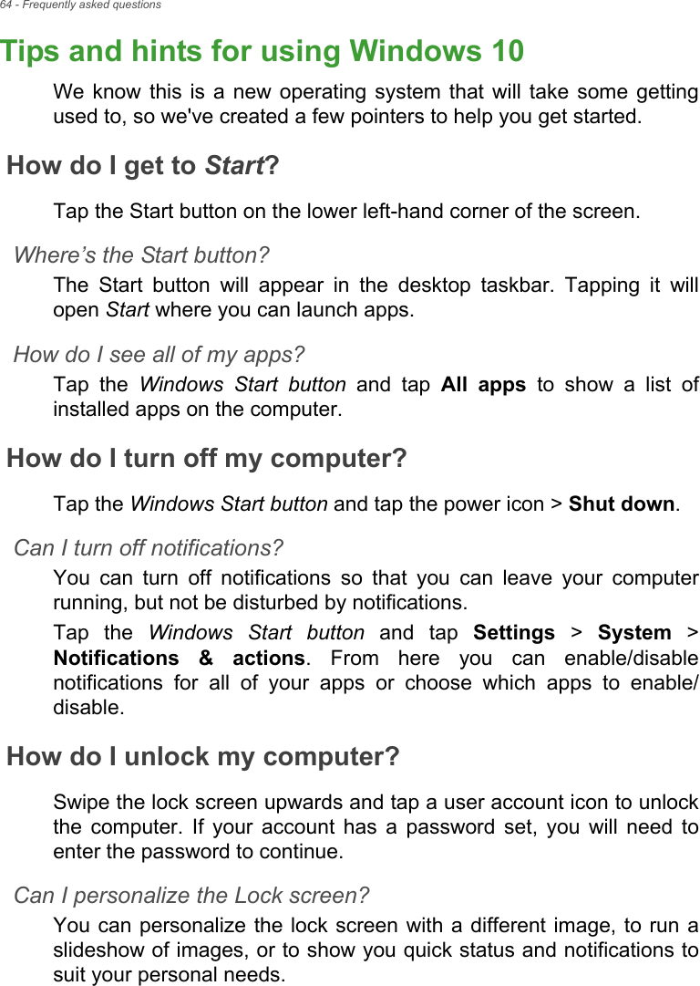 64 - Frequently asked questionsTips and hints for using Windows 10We know this  is  a new operating  system  that will  take  some  gettingused to, so we&apos;ve created a few pointers to help you get started.How do I get to Start?Tap the Start button on the lower left-hand corner of the screen.Where’s the Start button?The  Start  button  will  appear  in  the  desktop  taskbar.  Tapping  it willopen Start where you can launch apps.How do I see all of my apps?Tap  the  Windows Start button  and  tap  All  apps  to  show  a  list  ofinstalled apps on the computer.How do I turn off my computer?Tap the Windows Start button and tap the power icon &gt; Shut down.Can I turn off notifications?You  can  turn  off  notifications  so  that  you  can  leave  your  computerrunning, but not be disturbed by notifications.Tap  the  Windows Start button  and  tap  Settings &gt; System &gt;Notifications  &amp;  actions.  From  here  you  can  enable/disablenotifications  for  all  of  your  apps  or  choose  which  apps  to  enable/disable.How do I unlock my computer?Swipe the lock screen upwards and tap a user account icon to unlockthe  computer.  If  your  account  has  a  password  set,  you  will  need toenter the password to continue.Can I personalize the Lock screen?You can personalize the lock screen with a different image, to run aslideshow of images, or to show you quick status and notifications tosuit your personal needs.Frequently ask