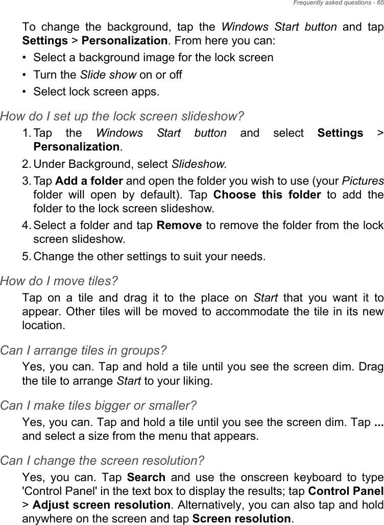 Frequently asked questions - 65To  change  the  background,  tap  the  Windows Start button  and  tapSettings &gt; Personalization. From here you can:• Select a background image for the lock screen• Turn the Slide show on or off• Select lock screen apps.How do I set up the lock screen slideshow?1. Tap  the  Windows Start button and select Settings &gt;Personalization.2. Under Background, select Slideshow.3. Tap Add a folder and open the folder you wish to use (your Picturesfolder  will  open  by  default).  Tap  Choose  this  folder  to  add  thefolder to the lock screen slideshow.4. Select a folder and tap Remove to remove the folder from the lockscreen slideshow.5. Change the other settings to suit your needs.How do I move tiles?Tap  on  a  tile  and  drag  it  to  the  place  on  Start  that  you  want  it  toappear. Other tiles will be moved to accommodate the tile in its newlocation.Can I arrange tiles in groups?Yes, you can. Tap and hold a tile until you see the screen dim. Dragthe tile to arrange Start to your liking.Can I make tiles bigger or smaller?Yes, you can. Tap and hold a tile until you see the screen dim. Tap ...and select a size from the menu that appears.Can I change the screen resolution?Yes,  you  can.  Tap  Search  and  use  the  onscreen  keyboard  to  type&apos;Control Panel&apos; in the text box to display the results; tap Control Panel&gt; Adjust screen resolution. Alternatively, you can also tap and holdanywhere on the screen and tap Screen resolution.