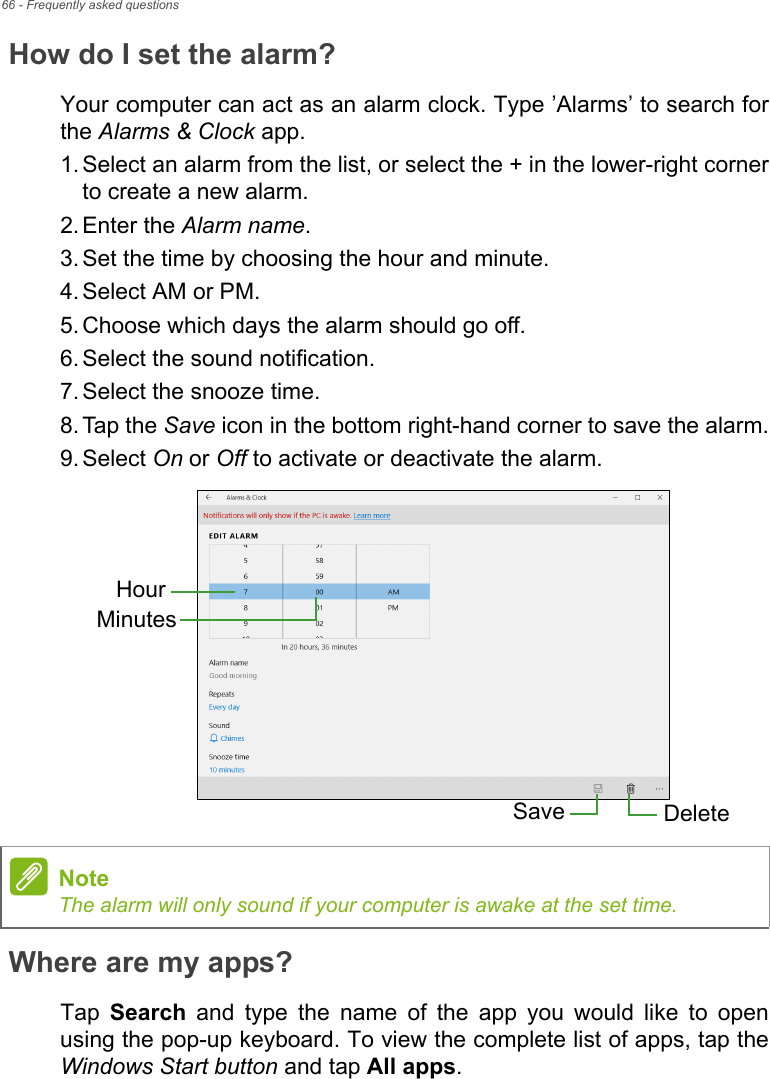 66 - Frequently asked questionsHow do I set the alarm?Your computer can act as an alarm clock. Type ’Alarms’ to search forthe Alarms &amp; Clock app.1. Select an alarm from the list, or select the + in the lower-right cornerto create a new alarm.2. Enter the Alarm name.3. Set the time by choosing the hour and minute.4. Select AM or PM.5. Choose which days the alarm should go off.6. Select the sound notification.7. Select the snooze time.8. Tap the Save icon in the bottom right-hand corner to save the alarm.9. Select On or Off to activate or deactivate the alarm.  Where are my apps?Tap  Search  and  type  the  name  of  the  app  you  would  like  to  openusing the pop-up keyboard. To view the complete list of apps, tap theWindows Start button and tap All apps.HourMinutesSave DeleteNoteThe alarm will only sound if your computer is awake at the set time.