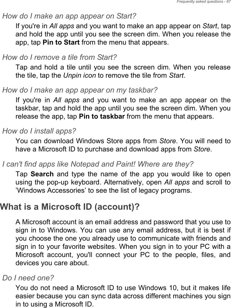 Frequently asked questions - 67How do I make an app appear on Start?If you&apos;re in All apps and you want to make an app appear on Start, tapand hold the app until you see the screen dim. When you release theapp, tap Pin to Start from the menu that appears.How do I remove a tile from Start?Tap and hold a  tile until  you see  the screen dim. When  you releasethe tile, tap the Unpin icon to remove the tile from Start.How do I make an app appear on my taskbar?If  you&apos;re  in  All apps  and  you  want  to  make  an  app  appear  on  thetaskbar, tap and hold the app until you see the screen dim. When yourelease the app, tap Pin to taskbar from the menu that appears.How do I install apps?You can download Windows Store apps from Store. You will need tohave a Microsoft ID to purchase and download apps from Store. I can&apos;t find apps like Notepad and Paint! Where are they?Tap  Search  and  type  the  name  of  the  app  you  would  like  to  openusing the pop-up keyboard. Alternatively, open All apps and scroll to’Windows Accessories’ to see the list of legacy programs.What is a Microsoft ID (account)?A Microsoft account is an email address and password that you use tosign in to  Windows. You  can use  any email address, but  it is best ifyou choose the one you already use to communicate with friends andsign in to your favorite websites. When you sign in to your PC with aMicrosoft  account,  you&apos;ll  connect  your  PC  to  the  people,  files,  anddevices you care about.Do I need one?You do not need a Microsoft ID to use Windows 10, but it makes lifeeasier because you can sync data across different machines you signin to using a Microsoft ID. 