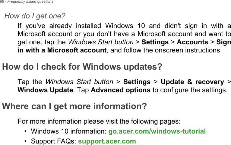 68 - Frequently asked questionsHow do I get one?If  you&apos;ve  already  installed  Windows  10  and  didn&apos;t  sign  in  with  aMicrosoft account or you don&apos;t have a Microsoft account and want toget one, tap the Windows Start button &gt; Settings &gt; Accounts &gt; Signin with a Microsoft account, and follow the onscreen instructions.How do I check for Windows updates?Tap  the  Windows Start button &gt; Settings &gt; Update  &amp;  recovery &gt;Windows Update. Tap Advanced options to configure the settings.Where can I get more information?For more information please visit the following pages:• Windows 10 information: go.acer.com/windows-tutorial• Support FAQs: support.acer.com