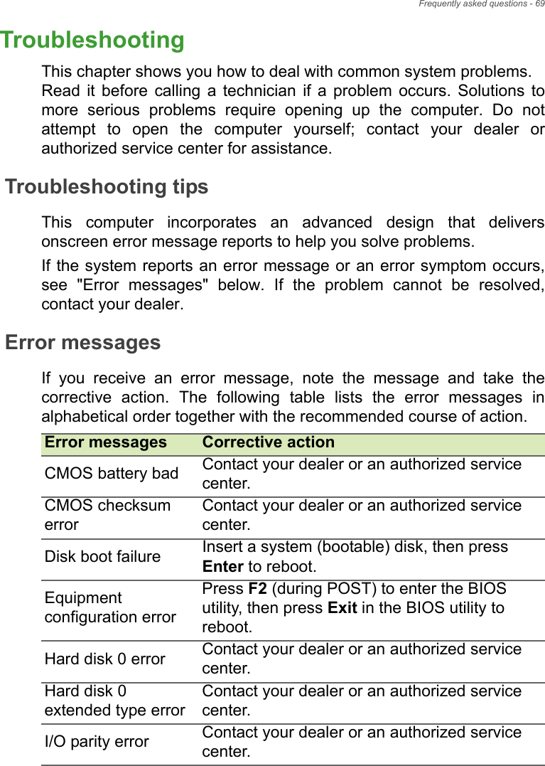 Frequently asked questions - 69TroubleshootingThis chapter shows you how to deal with common system problems. Read  it  before  calling  a  technician  if  a  problem  occurs.  Solutions  tomore  serious  problems  require  opening  up  the  computer.  Do  notattempt  to  open  the  computer  yourself;  contact  your  dealer  orauthorized service center for assistance.Troubleshooting tipsThis  computer  incorporates  an  advanced  design  that  deliversonscreen error message reports to help you solve problems.If the system reports an error message or an error symptom occurs,see  &quot;Error  messages&quot;  below.  If  the  problem  cannot  be  resolved,contact your dealer.Error messagesIf  you  receive  an  error  message,  note  the  message  and  take  thecorrective  action.  The  following  table  lists  the  error  messages inalphabetical order together with the recommended course of action.Error messages Corrective actionCMOS battery bad Contact your dealer or an authorized service center.CMOS checksum errorContact your dealer or an authorized service center.Disk boot failure Insert a system (bootable) disk, then press Enter to reboot.Equipment configuration errorPress F2 (during POST) to enter the BIOS utility, then press Exit in the BIOS utility to reboot.Hard disk 0 error Contact your dealer or an authorized service center.Hard disk 0 extended type errorContact your dealer or an authorized service center.I/O parity error Contact your dealer or an authorized service center.Frequently asked questions