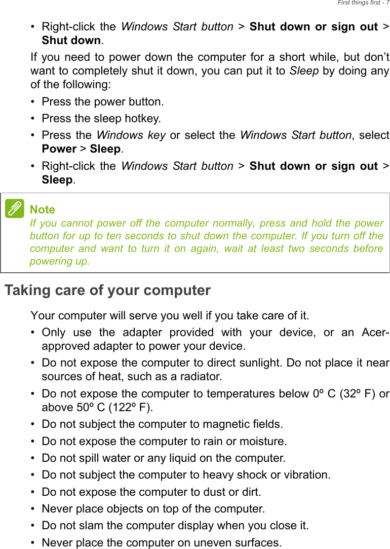 First things first - 7• Right-click  the  Windows Start button &gt; Shut  down  or  sign  out &gt;Shut down.If you need to power  down the  computer for  a short while, but  don’twant to completely shut it down, you can put it to Sleep by doing anyof the following:• Press the power button.• Press the sleep hotkey.• Press the Windows key or select the Windows Start button, selectPower &gt; Sleep.• Right-click  the  Windows Start button &gt; Shut  down  or  sign  out &gt;Sleep.Taking care of your computerYour computer will serve you well if you take care of it.• Only  use  the  adapter  provided  with  your  device,  or  an  Acer-approved adapter to power your device.• Do not expose the computer to direct sunlight. Do not place it nearsources of heat, such as a radiator.• Do not expose the computer to temperatures below 0º C (32º F) orabove 50º C (122º F).• Do not subject the computer to magnetic fields.• Do not expose the computer to rain or moisture.• Do not spill water or any liquid on the computer.• Do not subject the computer to heavy shock or vibration.• Do not expose the computer to dust or dirt.• Never place objects on top of the computer.• Do not slam the computer display when you close it.• Never place the computer on uneven surfaces.NoteIf you cannot power off the computer normally, press and hold the powerbutton for up to ten seconds to shut down the computer. If you turn off thecomputer and want to turn it on again, wait at least two seconds beforepowering up.