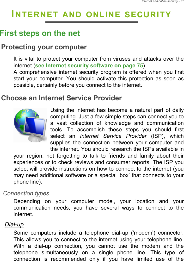 Internet and online security - 71INTERNET AND ONLINE SECURITYFirst steps on the netProtecting your computerIt is vital  to protect your computer  from viruses and attacks over theinternet (see Internet security software on page 75). A  comprehensive internet  security  program  is  offered when you  firststart  your  computer.  You  should  activate  this  protection  as  soon  aspossible, certainly before you connect to the internet.Choose an Internet Service ProviderUsing  the  internet has  become  a  natural part  of  dailycomputing. Just a few simple steps can connect you toa  vast  collection  of  knowledge  and  communicationtools.  To  accomplish  these  steps  you  should  firstselect  an  Internet Service Provider  (ISP),  whichsupplies  the  connection  between  your  computer  andthe internet. You should research the ISPs available inyour  region,  not  forgetting  to  talk  to  friends  and  family  about  theirexperiences or to check reviews and consumer reports. The ISP youselect will provide instructions on how to connect to the internet (youmay need additional software or a special ‘box’ that connects to yourphone line).Connection typesDepending  on  your  computer  model,  your  location  and  yourcommunication  needs,  you  have  several  ways  to  connect  to  theinternet. Dial-upSome  computers  include  a  telephone  dial-up  (‘modem’)  connector.This allows you  to connect  to the  internet using your telephone line.With  a  dial-up  connection,  you  cannot  use  the  modem  and  thetelephone  simultaneously  on  a  single  phone  line.  This  type  ofconnection  is  recommended  only  if  you  have  limited  use  of  the