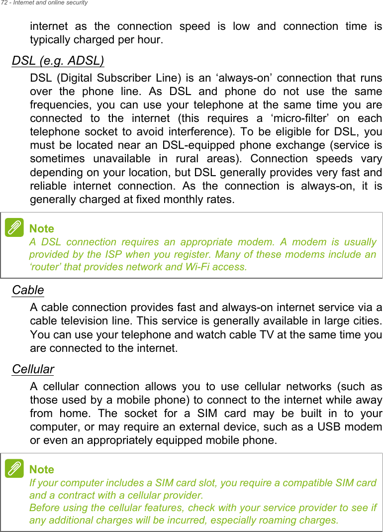 72 - Internet and online securityinternet  as  the  connection  speed  is  low  and  connection  time  istypically charged per hour. DSL (e.g. ADSL)DSL  (Digital  Subscriber  Line)  is  an  ‘always-on’  connection that runsover  the  phone  line.  As  DSL  and  phone  do  not  use  the  samefrequencies,  you  can  use  your  telephone  at  the  same  time  you  areconnected  to  the  internet  (this  requires  a  ‘micro-filter’  on  eachtelephone  socket  to  avoid  interference).  To  be  eligible  for  DSL,  youmust  be  located  near  an  DSL-equipped  phone  exchange  (service issometimes  unavailable  in  rural  areas).  Connection  speeds  varydepending on your location, but DSL generally provides very fast andreliable  internet  connection.  As  the  connection  is  always-on,  it  isgenerally charged at fixed monthly rates.CableA cable connection provides fast and always-on internet service via acable television line. This service is generally available in large cities.You can use your telephone and watch cable TV at the same time youare connected to the internet. CellularA  cellular  connection  allows  you  to  use  cellular  networks  (such asthose used by a mobile phone) to connect to the internet while awayfrom  home.  The  socket  for  a  SIM  card  may  be  built  in  to  yourcomputer, or may require an external device, such as a USB modemor even an appropriately equipped mobile phone.NoteA DSL connection requires an appropriate modem. A modem is usuallyprovided by the ISP when you register. Many of these modems include an‘router’ that provides network and Wi-Fi access.NoteIf your computer includes a SIM card slot, you require a compatible SIM cardand a contract with a cellular provider. Before using the cellular features, check with your service provider to see ifany additional charges will be incurred, especially roaming charges.