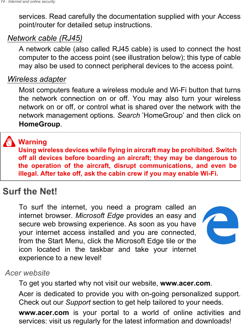 74 - Internet and online securityservices. Read carefully the documentation supplied with your Accesspoint/router for detailed setup instructions.Network cable (RJ45)A network cable (also called RJ45 cable) is used to connect the hostcomputer to the access point (see illustration below); this type of cablemay also be used to connect peripheral devices to the access point.Wireless adapterMost computers feature a wireless module and Wi-Fi button that turnsthe  network  connection  on  or  off.  You  may  also  turn  your  wirelessnetwork on or off, or control what is shared over the network with thenetwork management options. Search ’HomeGroup’ and then click onHomeGroup.Surf the Net!To  surf  the  internet,  you  need  a  program  called  aninternet browser. Microsoft Edge provides an easy andsecure web browsing experience. As soon as you haveyour  internet  access  installed  and  you  are  connected,from the Start Menu, click the Microsoft Edge tile or theicon  located  in  the  taskbar  and  take  your  internetexperience to a new level!Acer websiteTo get you started why not visit our website, www.acer.com.Acer is dedicated to provide you with on-going personalized support.Check out our Support section to get help tailored to your needs.www.acer.com  is  your  portal  to  a  world  of  online  activities  andservices: visit us regularly for the latest information and downloads! WarningUsing wireless devices while flying in aircraft may be prohibited. Switchoff all devices before boarding an aircraft; they may be dangerous tothe  operation  of  the  aircraft,  disrupt  communications,  and  even beillegal. After take off, ask the cabin crew if you may enable Wi-Fi.